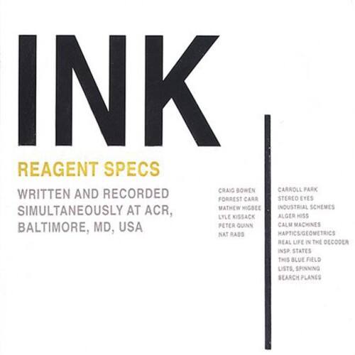 INK

REAGENT SPECS

WRITTEN AND RECORDED SIMULTANEOUSLY AT ACR, BALTIMORE, MD, USA

CRAIG BOWEN  
MATHEW MIGBEE  
LYLE KISSACK  
PETER QUINN  
NAT RABS

CARROLL PARK  
STEREO EYES  
FORREST CARR  
INDUSTRIAL SCHEMES  
CALM MACHINES  
REAL LIFE IN THE DECODER  
INS STATES  
THIS BLUE FIELD  
LISTS, SPINNING SEARCH PLANES