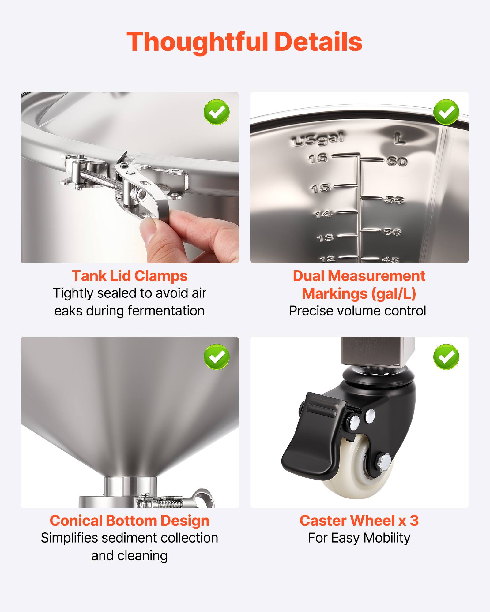 Thoughtful Details

- Tank Lid Clamps: Tightly sealed to avoid air eaks during fermentation
- Dual Measurement Markings (gal/L): Precise volume control
- Conical Bottom Design: Simplifies sediment collection and cleaning
- Caster Wheel x 3: For Easy Mobility