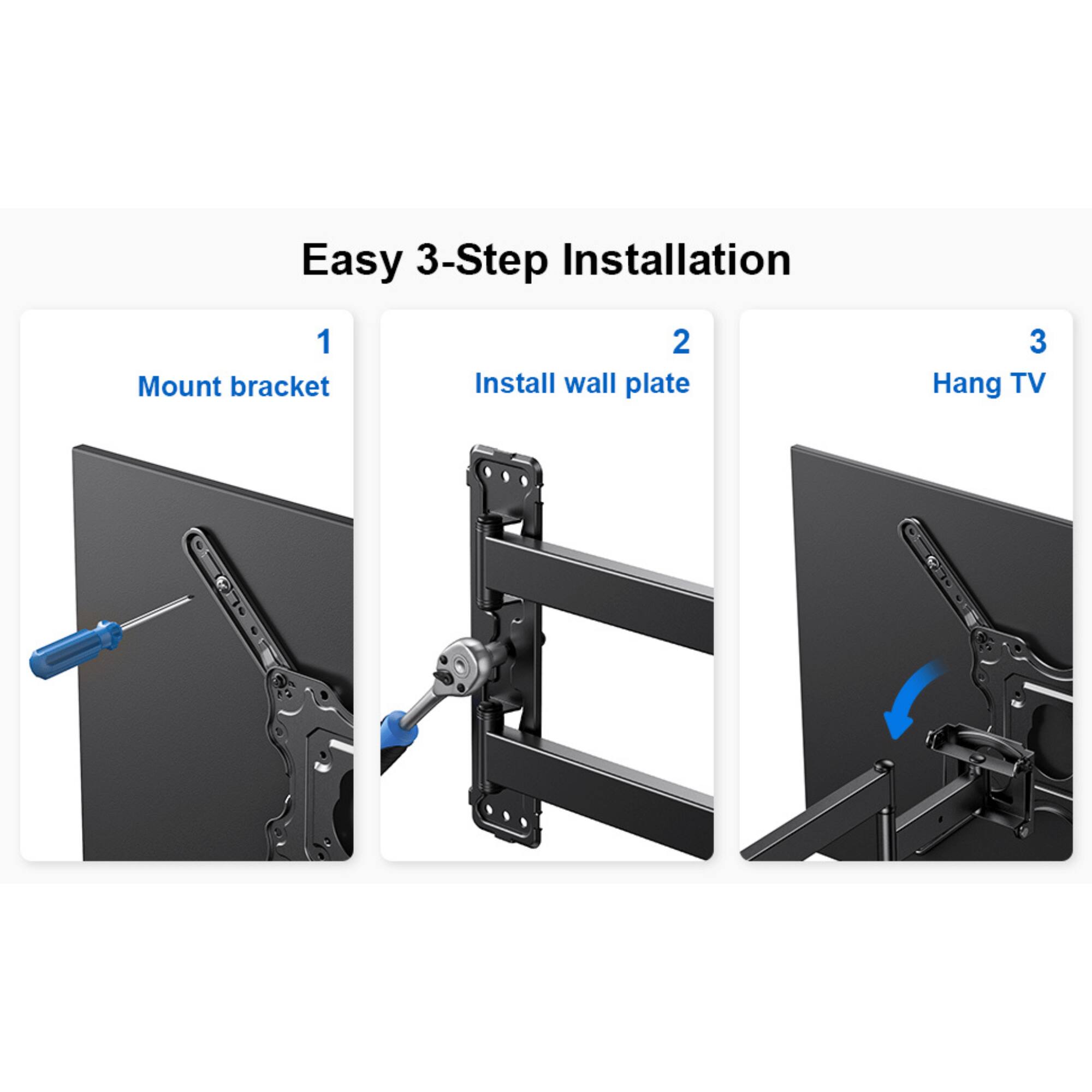 Easy 3-Step Installation
1 Mount bracket
2 Install wall plate
3 Hang TV