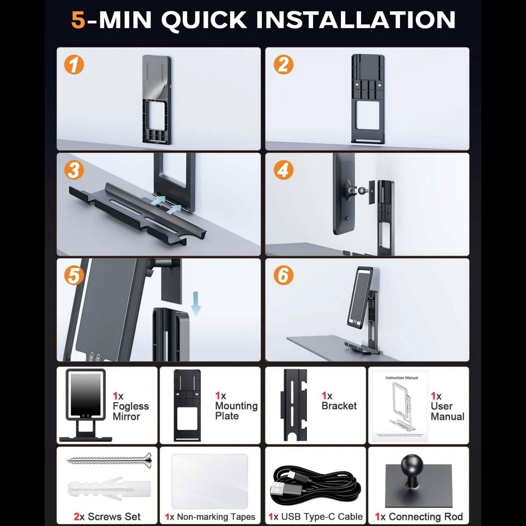 5-MIN QUICK INSTALLATION

1. 1x Fogless Mirror
2. 1x Mounting Plate
3. 1x Bracket
4. Instruction Manual
5. 1x User Manual
6. 2x Screws Set
7. 1x Non-marking Tapes
8. 1x USB Type-C Cable
9. 1x Connecting Rod