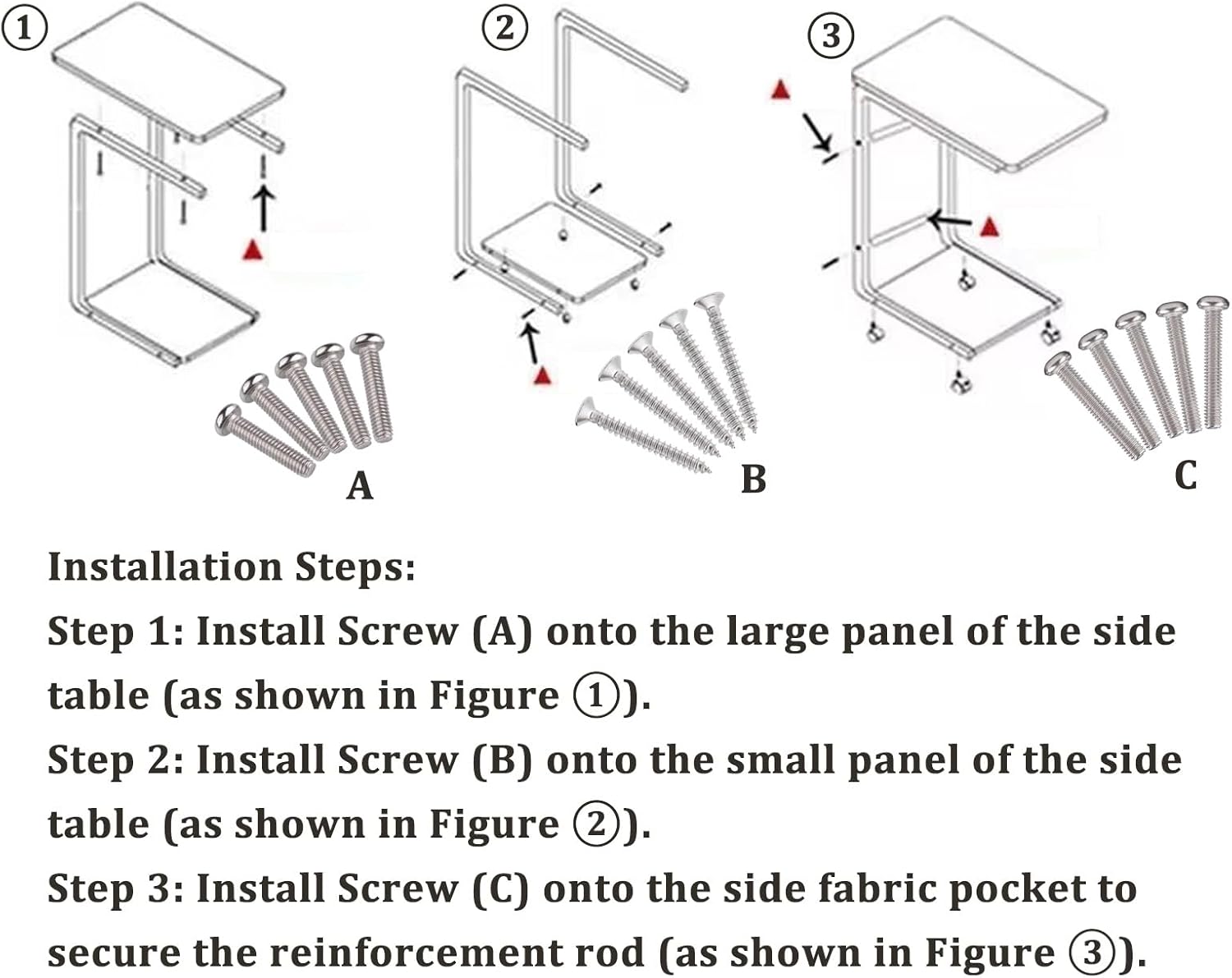Installation Steps:

Step 1: Install Screw (A) onto the large panel of the side table (as shown in Figure 1).

Step 2: Install Screw (B) onto the small panel of the side table (as shown in Figure 2).

Step 3: Install Screw (C) onto the side fabric pocket to secure the reinforcement rod (as shown in Figure 3).