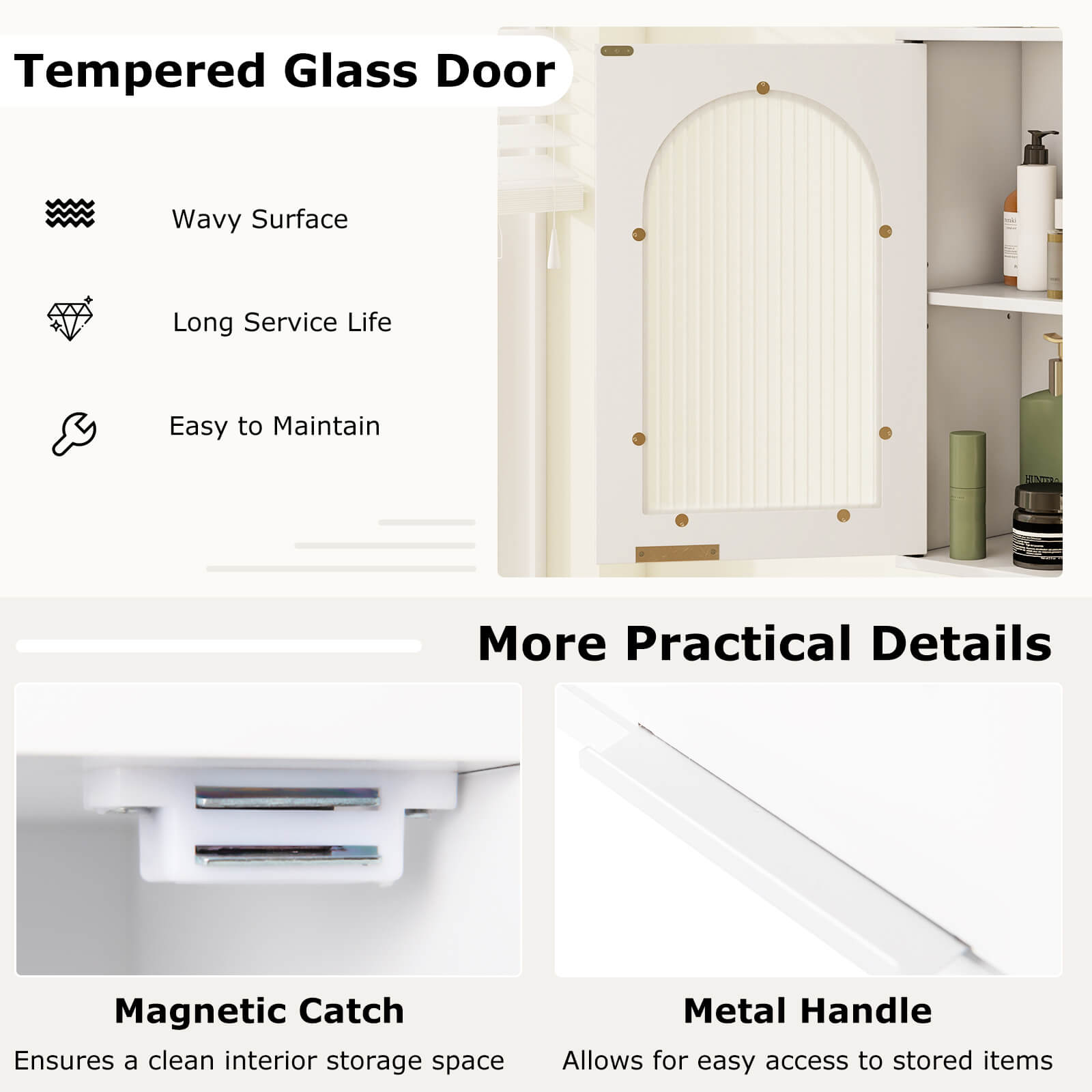 Tempered Glass Door

- Wavy Surface
- Long Service Life
- Easy to Maintain

More Practical Details

- Magnetic Catch
  Ensures a clean interior storage space

- Metal Handle
  Allows for easy access to stored items