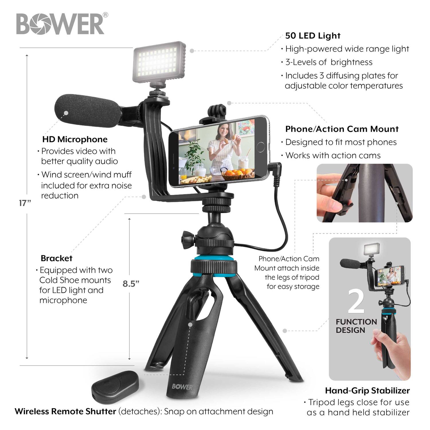 - **50 LED Light**
  - High-powered wide range light
  - 3-Levels of brightness
  - Includes 3 diffusing plates for adjustable color temperatures

- **HD Microphone**
  - Provides video with better quality audio
  - Wind screen/wind muff included for extra noise reduction

- **Phone/Action Cam Mount**
  - Designed to fit most phones
  - Works with action cams

- **Bracket**
  - Equipped with two Cold Shoe mounts for LED light and microphone

- **Wireless Remote Shutter (detaches)**
  - Snap on attachment design

- **Hand-Grip Stabilizer**
  - Tripod legs close for use as a hand held stabilizer

- **Phone/Action Cam Mount attach inside the legs of tripod for easy storage**

- **2 FUNCTION DESIGN**