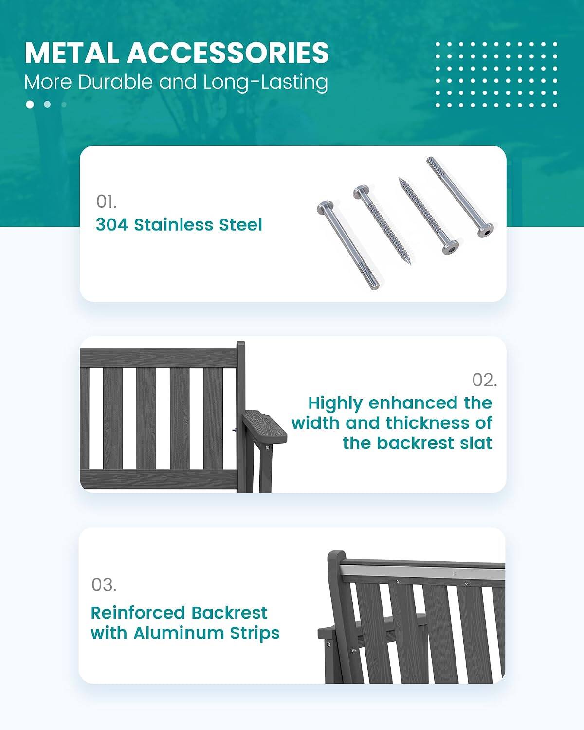 METAL ACCESSORIES  
More Durable and Long-Lasting

01. 304 Stainless Steel

02. Highly enhanced the width and thickness of the backrest slat

03. Reinforced Backrest with Aluminum Strips