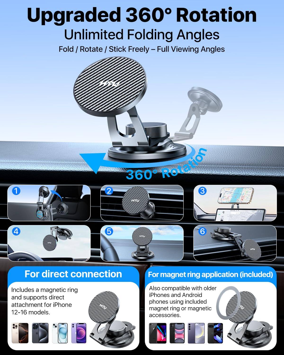 Upgraded 360° Rotation  
Unlimited Folding Angles  
Fold / Rotate / Stick Freely – Full Viewing Angles  

1. For direct connection  
   Includes a magnetic ring and supports direct attachment for iPhone 12-16 models.  

2. For magnet ring application (included)  
   Also compatible with older iPhones and Android phones using included magnet ring or magnetic accessories.  

3. 360° Rotation  

4.  
5.  
6.