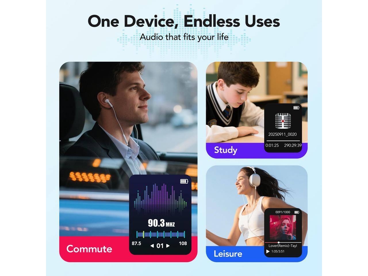 One Device, Endless Uses  
Audio that fits your life  

Study  
0:01:25  
290:29:39  

Commute  
90.3 MHz  
87.5  
01  

Leisure  
Lover (Remix) - Tayl  
1:05/3:51