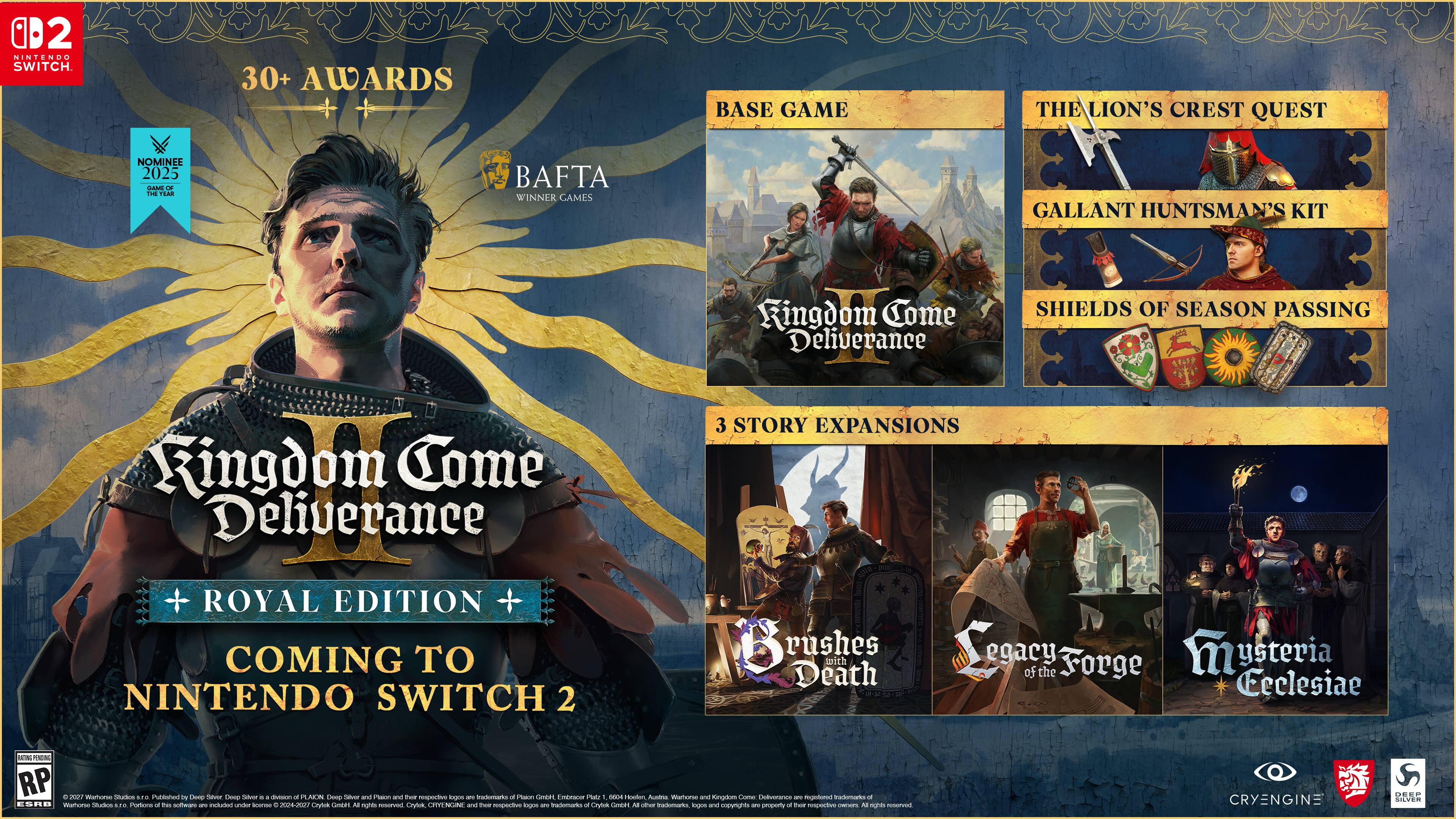 02 NINTENDO SWITCH

30+ AWARDS

BASE GAME
THE LION'S CREST QUEST
GALLANT HUNTSMAN'S KIT
SHIELDS OF SEASON PASSING

3 STORY EXPANSIONS
Brushes Death
Legacy of the Forge
Mystery of the Ceclesiae

ROYAL EDITION COMING TO NINTENDO SWITCH 2

BAFTA WINNER GAMES

CRYENGINE

DEES SILVER