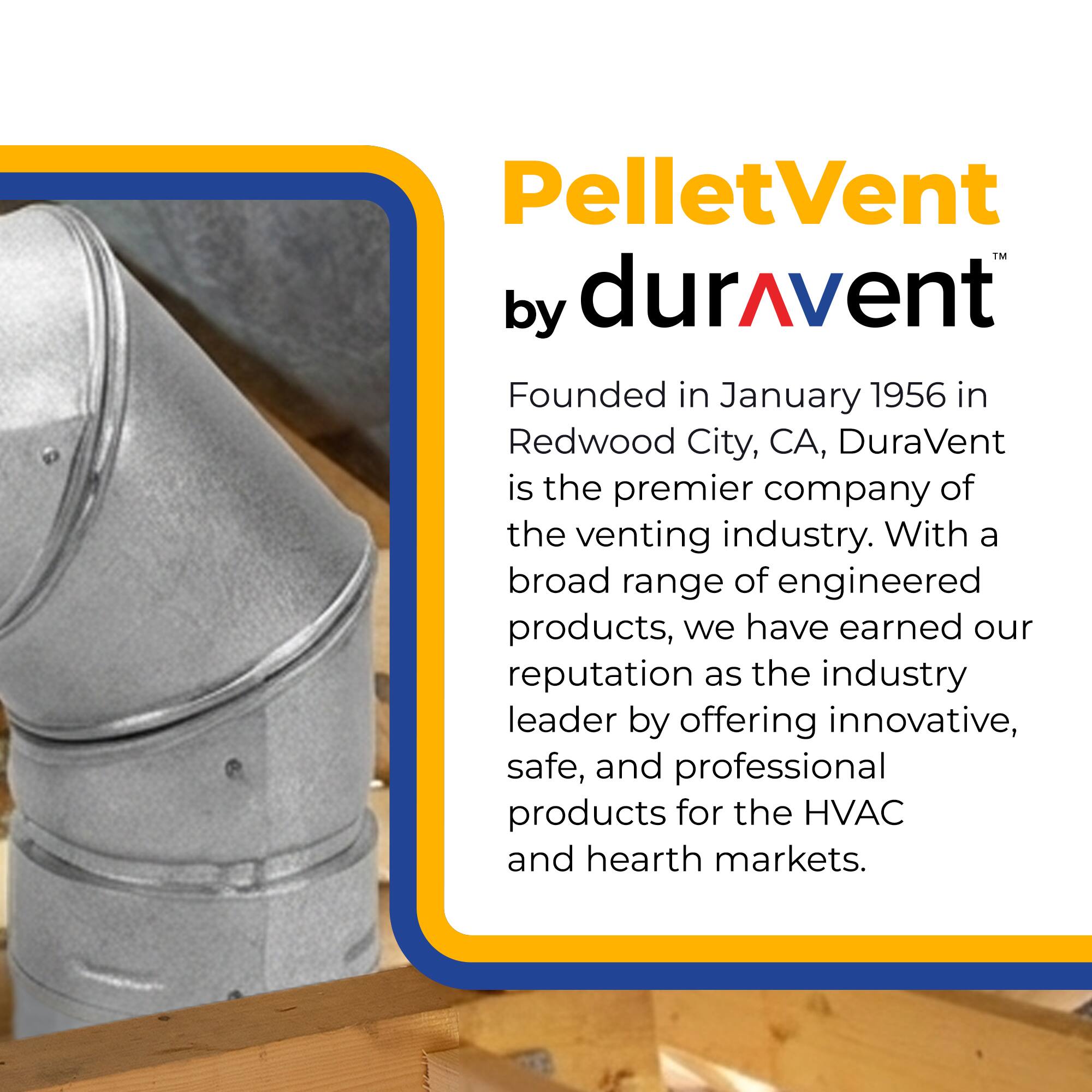 PelletVent by durAvent

Founded in January 1956 in Redwood City, CA, DuraVent is the premier company of the venting industry. With a broad range of engineered products, we have earned our reputation as the industry leader by offering innovative, safe, and professional products for the HVAC and hearth markets.