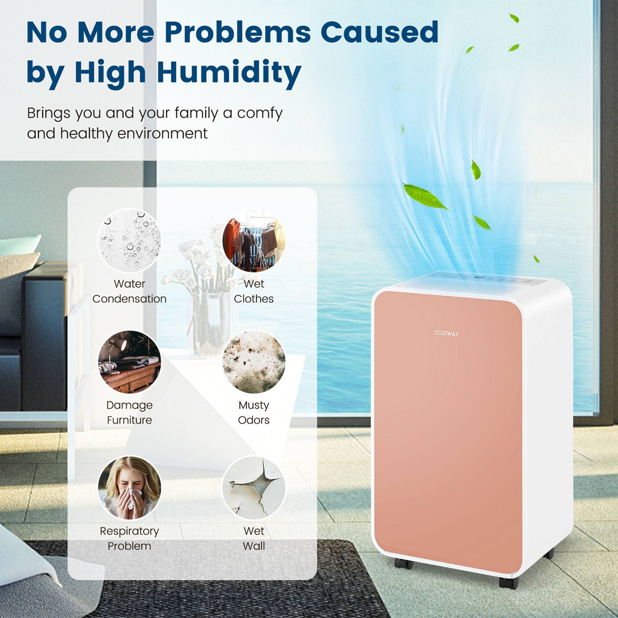 No More Problems Caused by High Humidity Brings you and your family a comfy and healthy environment Water Condensation Wet Clothes Damage Furniture Musty Odors Respiratory Problems Wet Wall