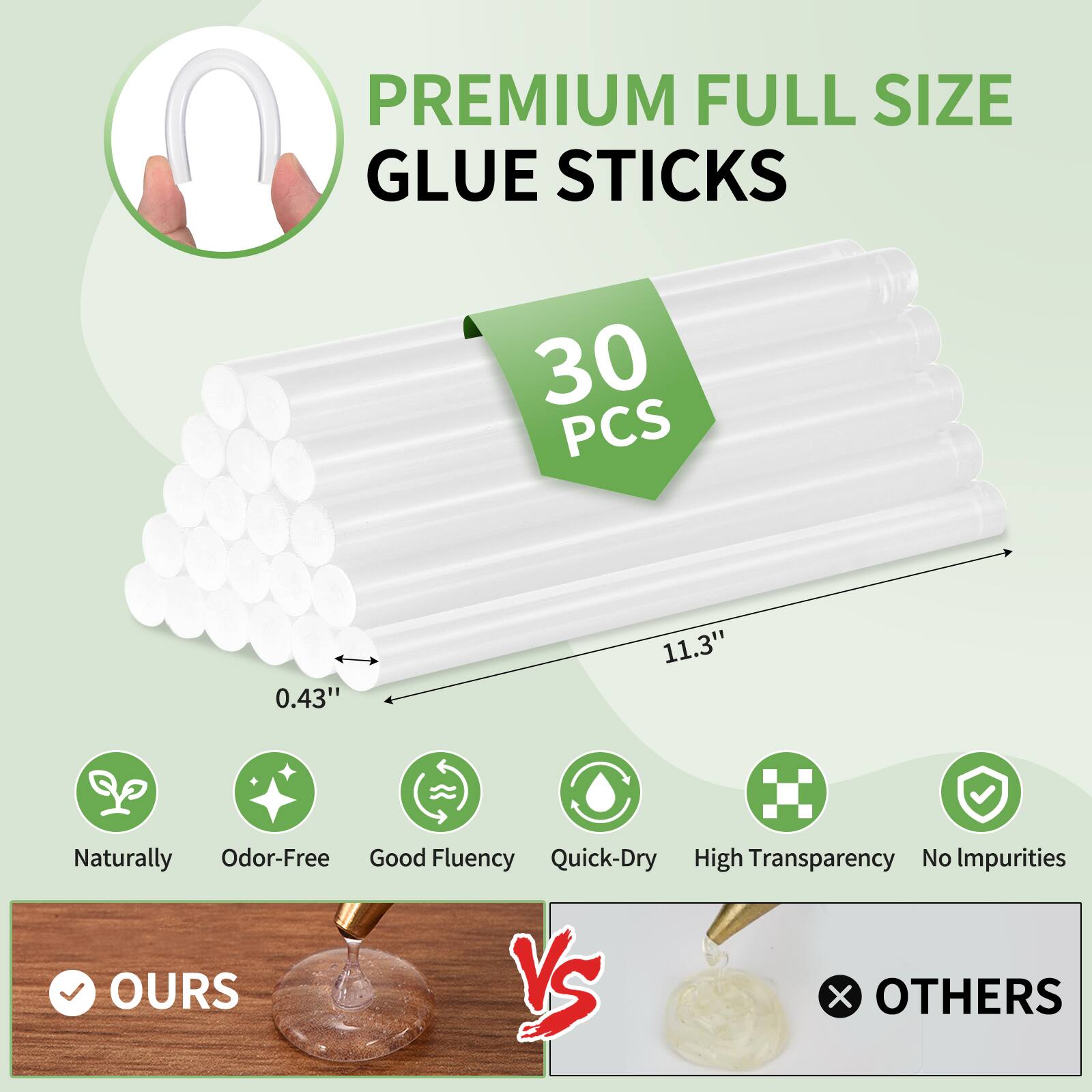 PREMIUM FULL SIZE GLUE STICKS  
30 PCS  
0.43" x 11.3"  
Naturally Odor-Free  
Good Fluency  
Quick-Dry  
High Transparency  
No Impurities  

OURS vs OTHERS