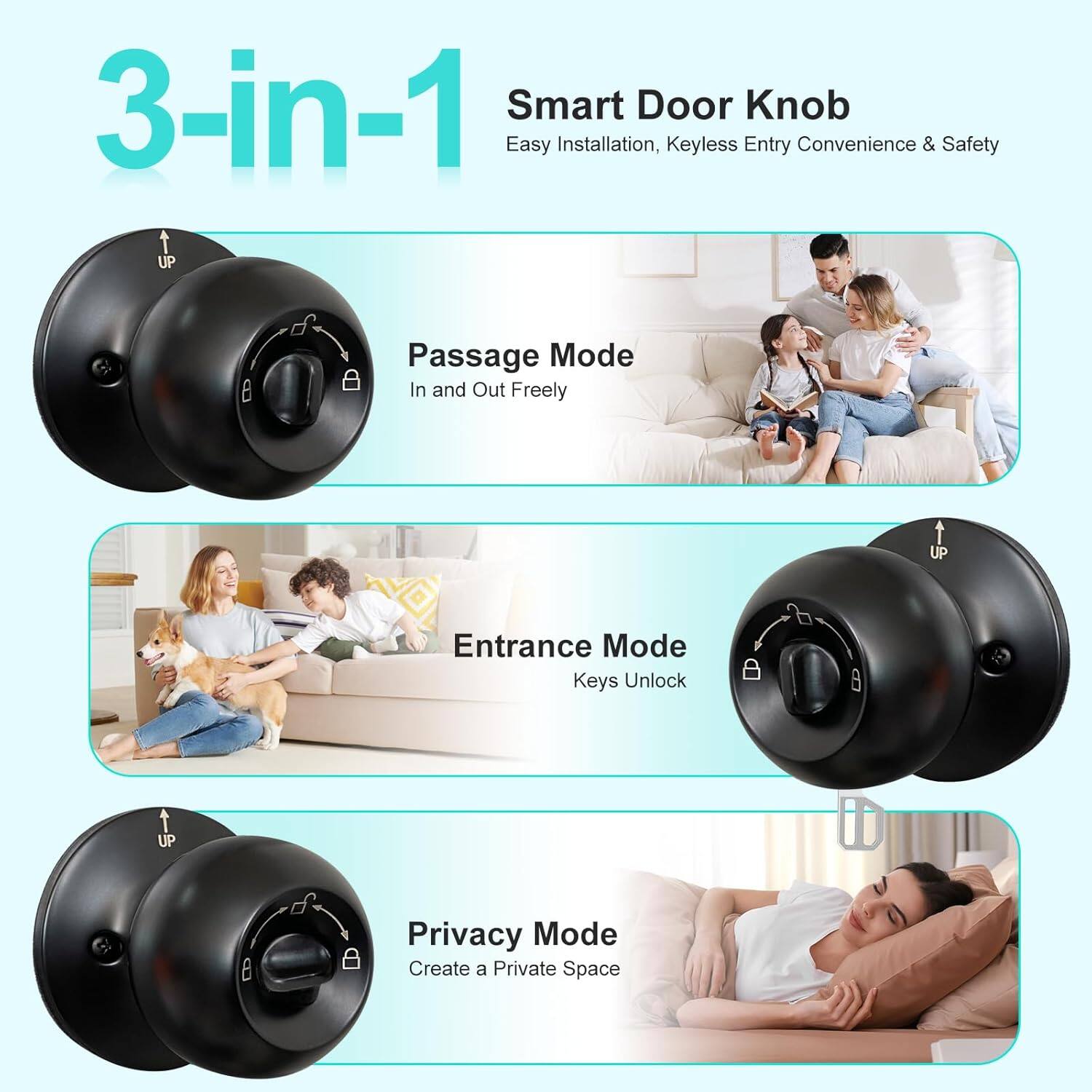 3-in-1 Smart Door Knob  
Easy Installation, Keyless Entry Convenience & Safety  

Passage Mode  
In and Out Freely  

Entrance Mode  
Keys Unlock  

Privacy Mode  
Create a Private Space