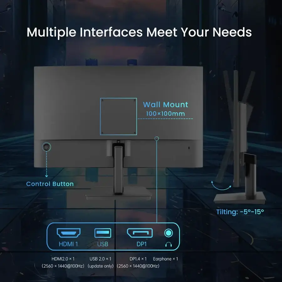 Multiple Interfaces Meet Your Needs Wall Mount 100 x 100mm 100 Control Button Tilting: -5-15 HDMI 1 USB DP1.4 x 1 Earphone x 1 (2560 x 1440@100Hz) (update only) (2560 x 1440@100Hz)