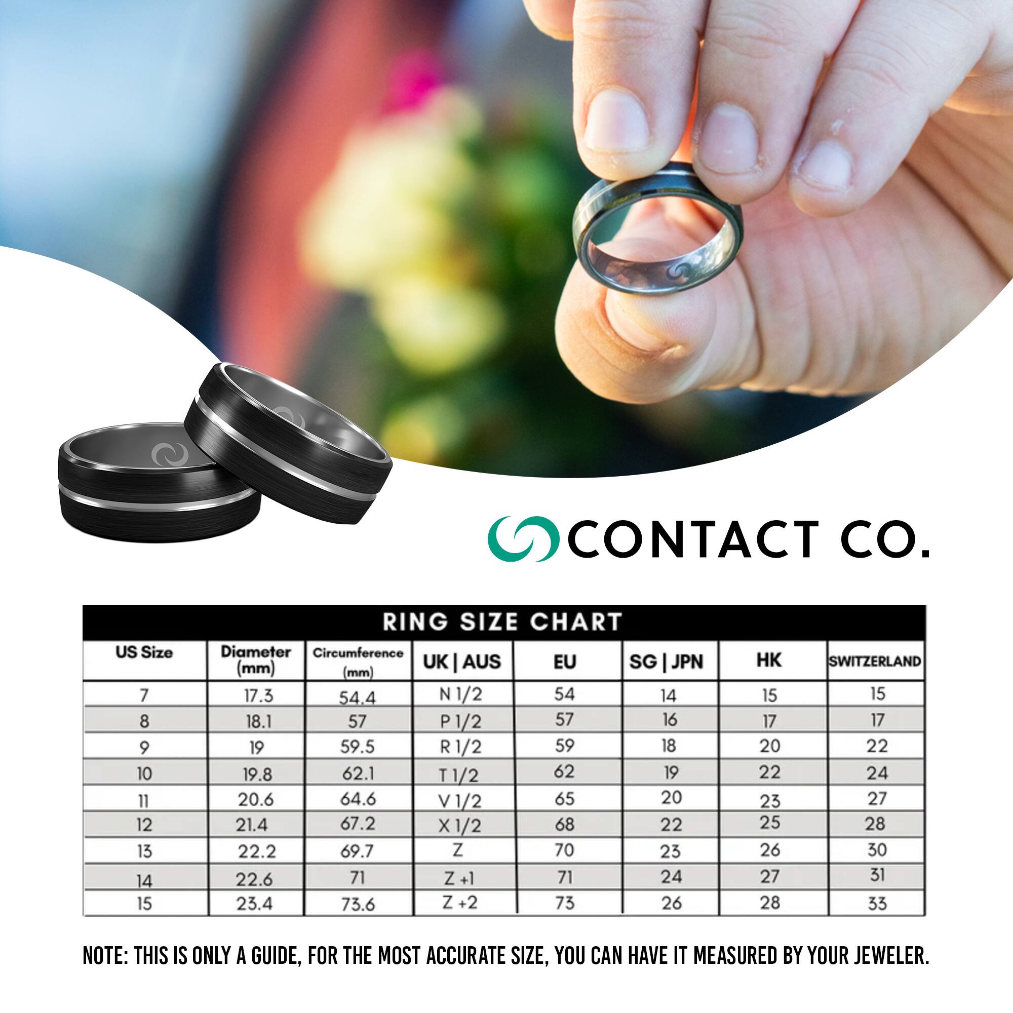 **CONTACT CO.**

**RING SIZE CHART**

| US Size | Diameter (mm) | Circumference (mm) | UK | AUS | EU | SG | JPN | HK | SWITZERLAND |
|---------|--------------|-------------------|----|-----|----|----|-----|----|------------|
| 7       | 17.3         | 54.4              | N 1/2 | 54 | 14 | 15 | 15 | 15 |
| 8       | 18.1         | 57               | P 1/2 | 57 | 16 | 17 | 17 |
| 9       | 19           | 59.5              | R 1/2 | 59 | 18 | 20 | 22 |
| 10      | 19.8         | 62.1              | T 1/2 | 62 | 19 | 22 | 24 |
| 11      | 20.6         | 64.6              | V 
