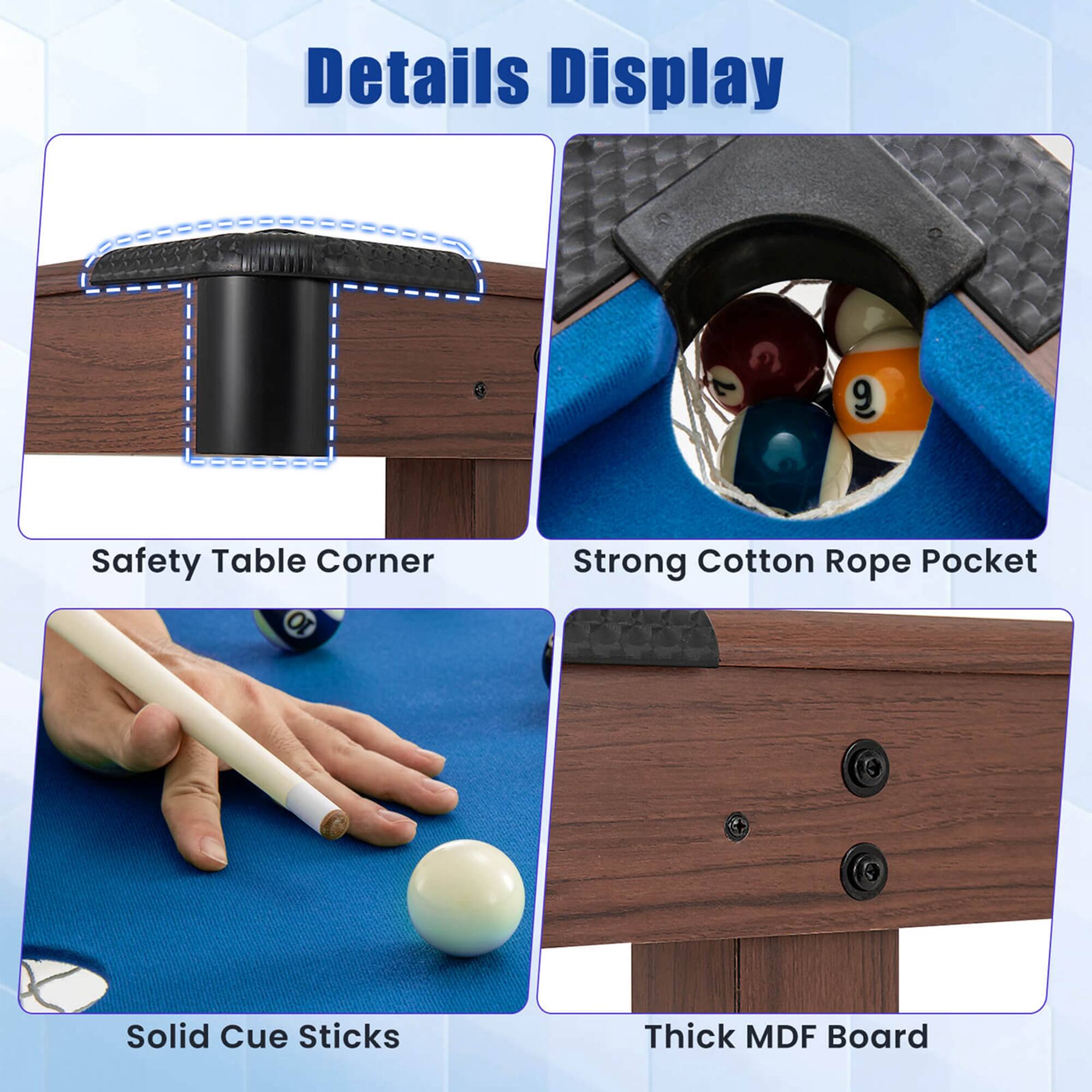 Details Display:

1. Safety Table Corner: A blue table with a safety corner to prevent accidents.
2. Strong Cotton Rope Pocket: A pocket with a strong cotton rope to hold items securely.
3. Solid Cue Sticks: A set of solid cue sticks for playing pool.
4. Thick MDF Board: A thick MDF board for a sturdy and durable surface.
