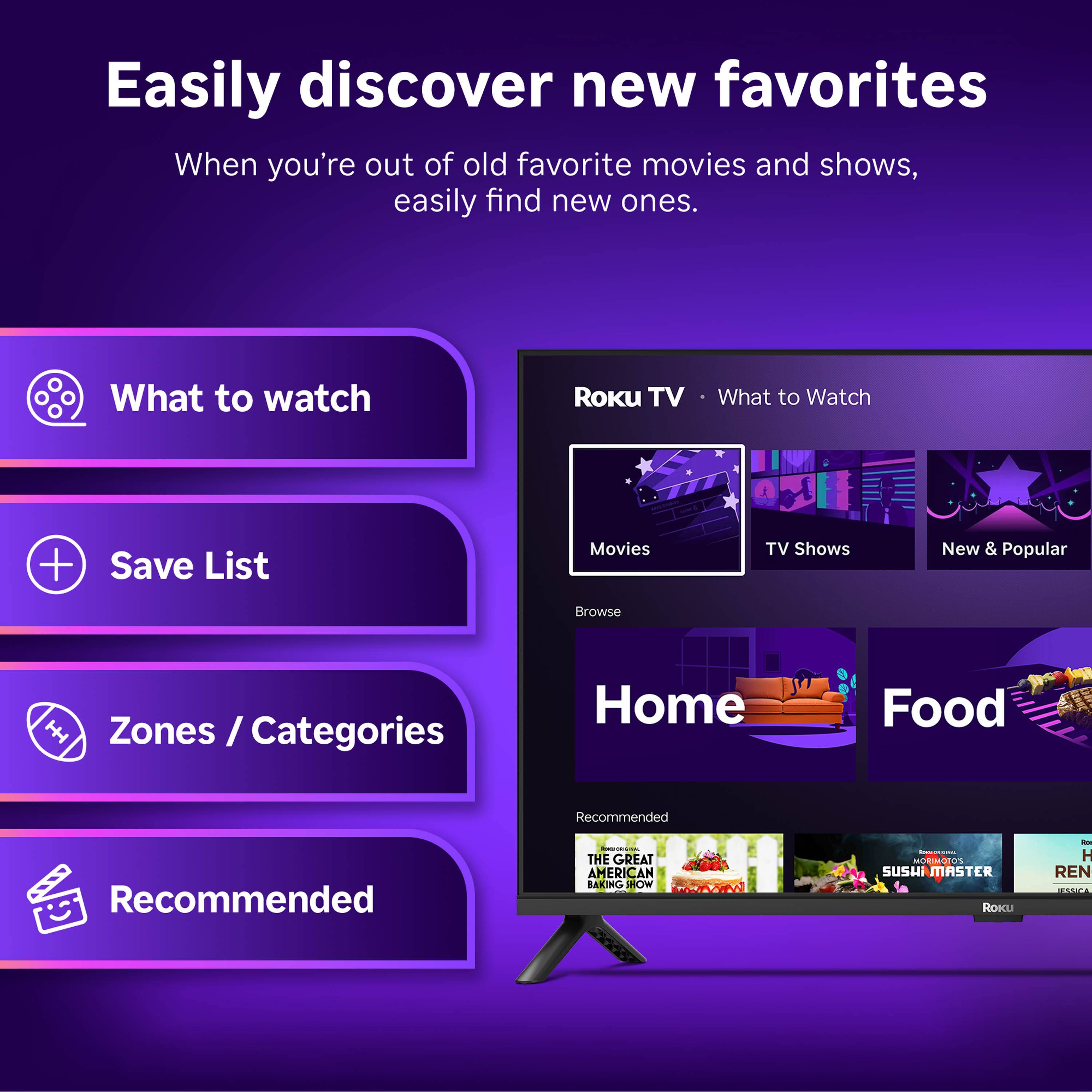 Easily discover new favorites  
When you're out of old favorite movies and shows, easily find new ones.

What to watch  
Save List  
Zones / Categories  
Recommended

Roku TV  
What to Watch  
Movies  
TV Shows  
New & Popular  

Home  
Food  

Recommended:  
THE GREAT AMERICAN BAKING SHOW  
SUSHI MASTER  
ROKU  
H REN  
ADICA