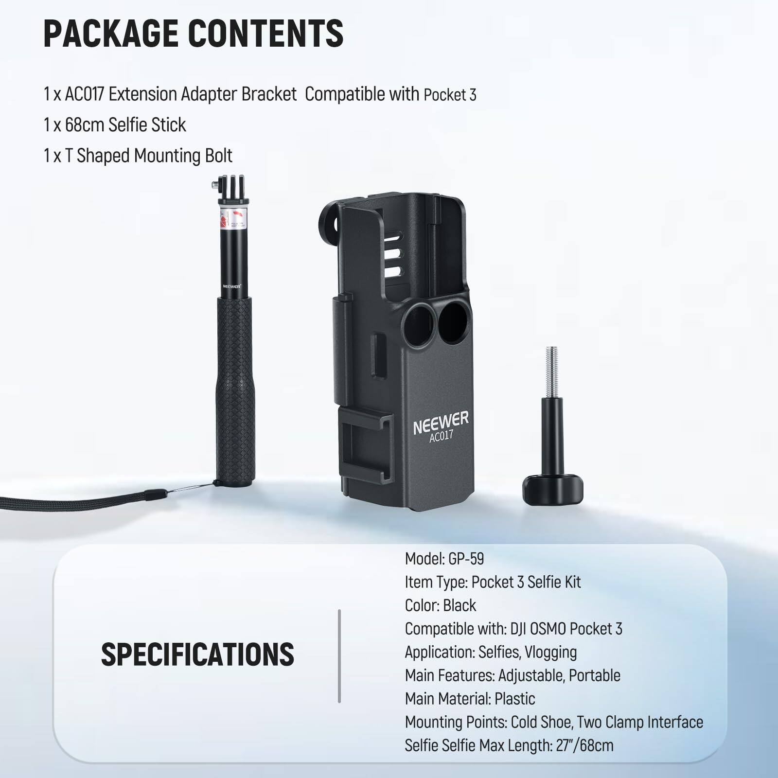 PACKAGE CONTENTS  
1 x AC017 Extension Adapter Bracket Compatible with Pocket 3  
1 x 68cm Selfie Stick  
1 x T Shaped Mounting Bolt  

NEEWER AC017  

SPECIFICATIONS  
Model: GP-59  
Item Type: Pocket 3 Selfie Kit  
Color: Black  
Compatible with: DJI OSMO Pocket 3  
Application: Selfies, Vlogging  
Main Features: Adjustable, Portable  
Main Material: Plastic  
Mounting Points: Cold Shoe, Two Clamp Interface  
Selfie Max Length: 27"/68cm