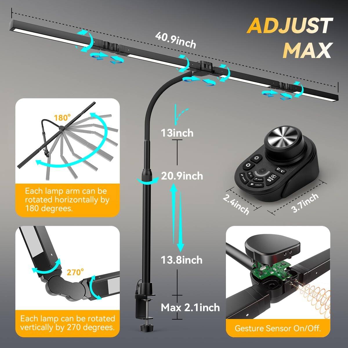 40.9 inch ADJUST MAX 180 13 inch Each lamp arm can be rotated horizontally by 180 degrees. 20.9 inch 2.4 inch 13.8 inch Each lamp can be rotated vertically by 270 degrees. Max 2.1 inch Gesture Sensor On/Off.