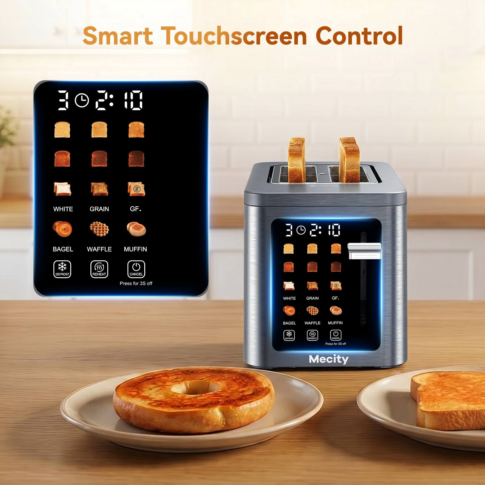 Smart Touchscreen Control

WHITE
GRAIN
GF.
BAGEL WAFFLE MUFFIN
DEFROST
REHEAT
CANCEL
Press for 3S

WHITE
GRAIN
GF.
BAGEL WAFFLE MUFFIN
Press by R of
Mecity
