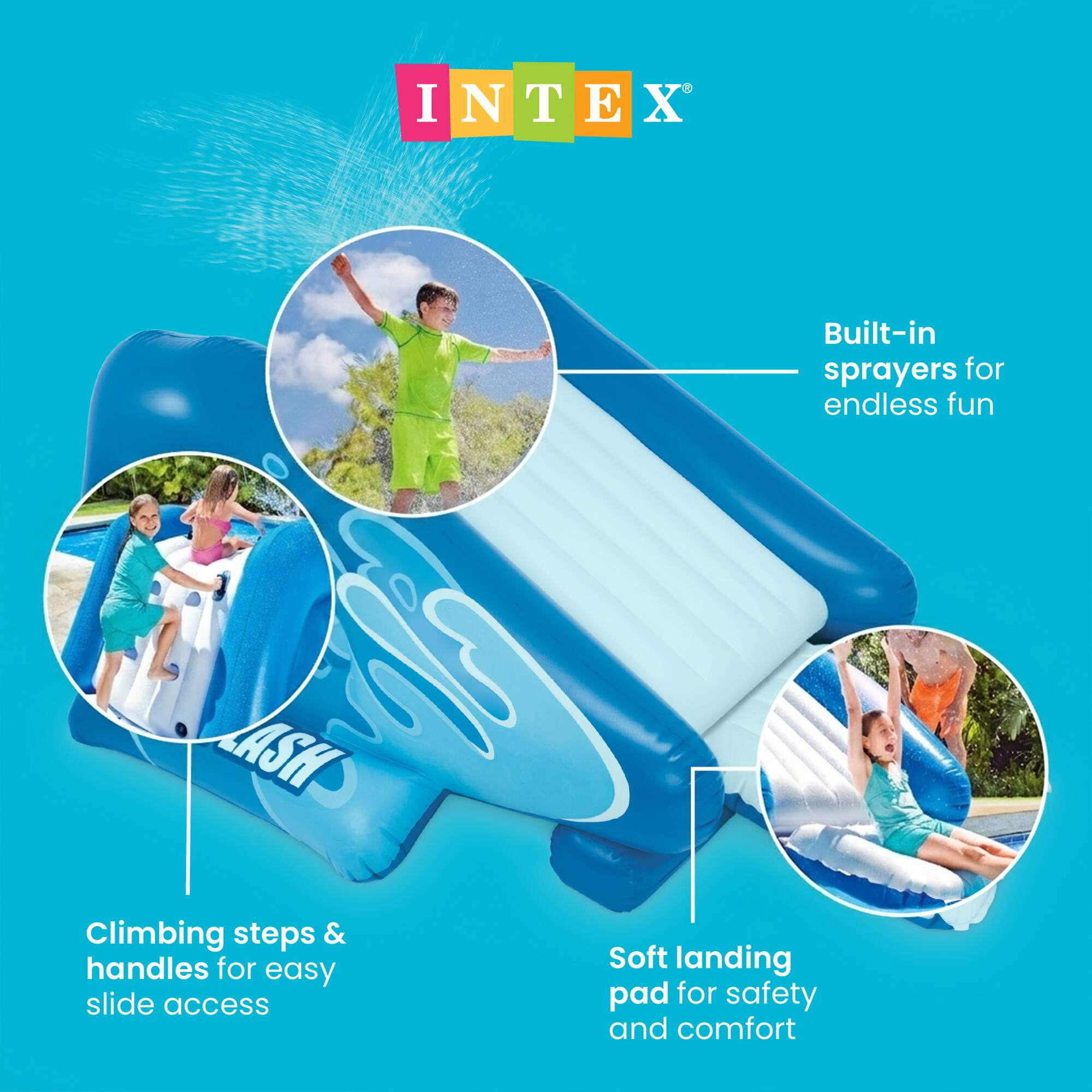 INTEX

Built-in sprayers for endless fun

Climbing steps & handles for easy slide access

Soft landing pad for safety and comfort