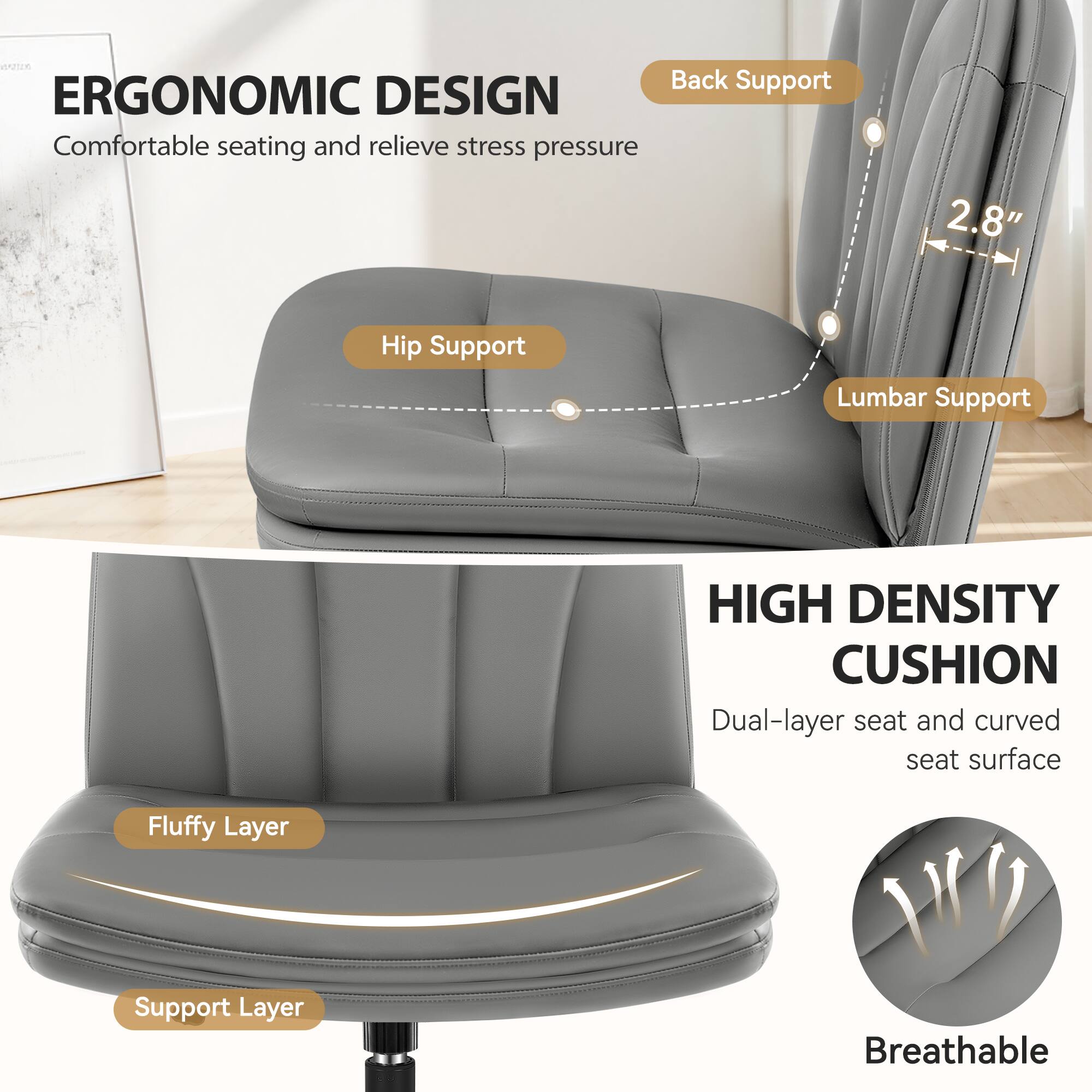 ERGONOMIC DESIGN  
Comfortable seating and relieve stress pressure

Back Support  
Hip Support  
Lumbar Support

2.8"  
HIGH DENSITY CUSHION  
Dual-layer seat and curved seat surface

Fluffy Layer  
Support Layer  
Breathable
