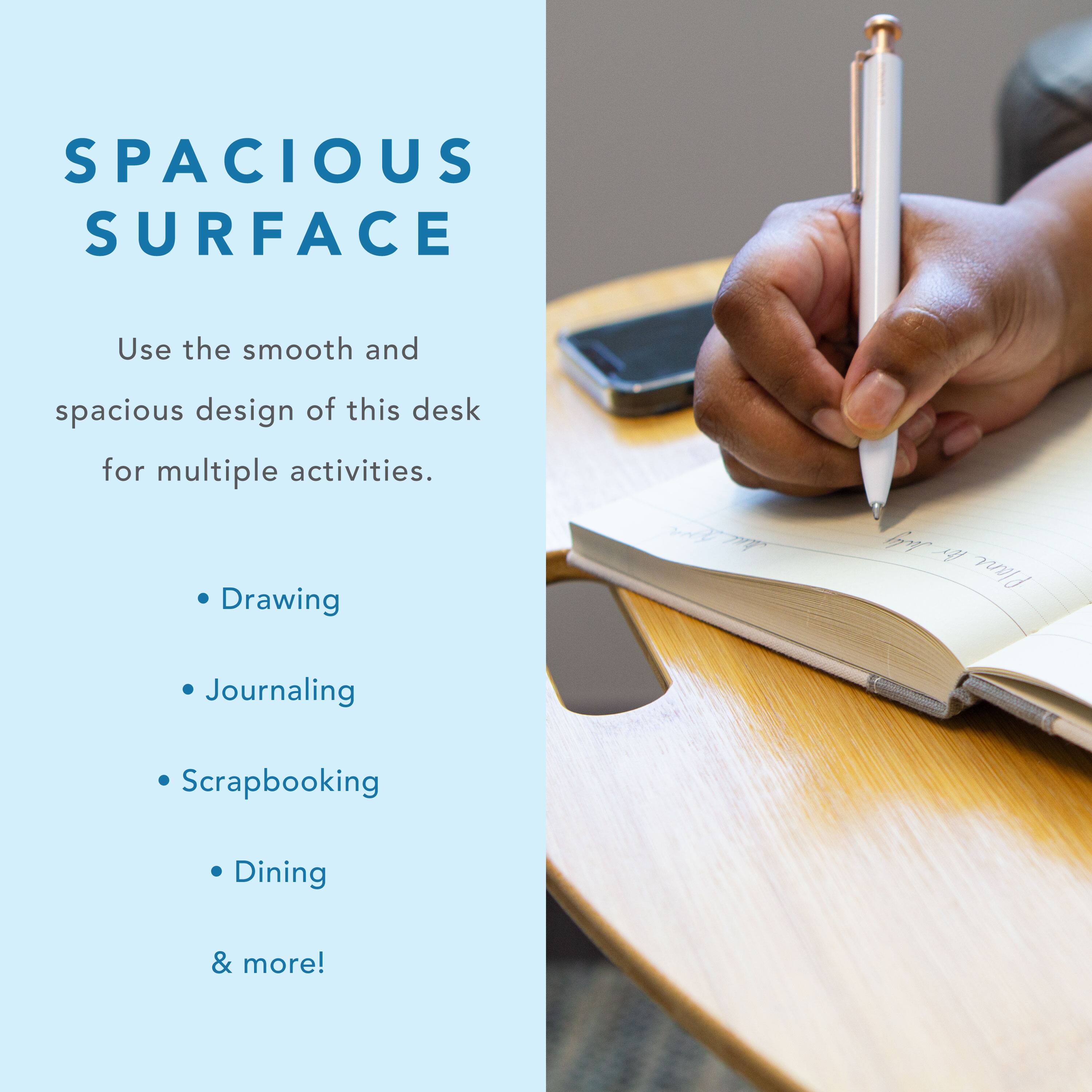 SPACIOUS SURFACE Use the smooth and spacious design of this desk for multiple activities. Drawing, Journaling, Scrapbooking, Dining & more!