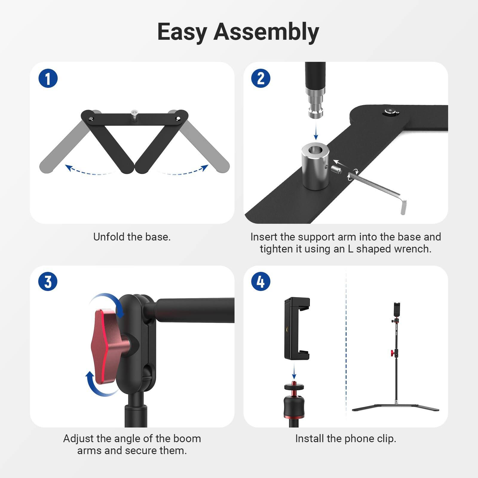 Easy Assembly

1. Unfold the base.
2. Insert the support arm into the base and tighten it using an L shaped wrench.
3. Adjust the angle of the boom arms and secure them.
4. Install the phone clip.