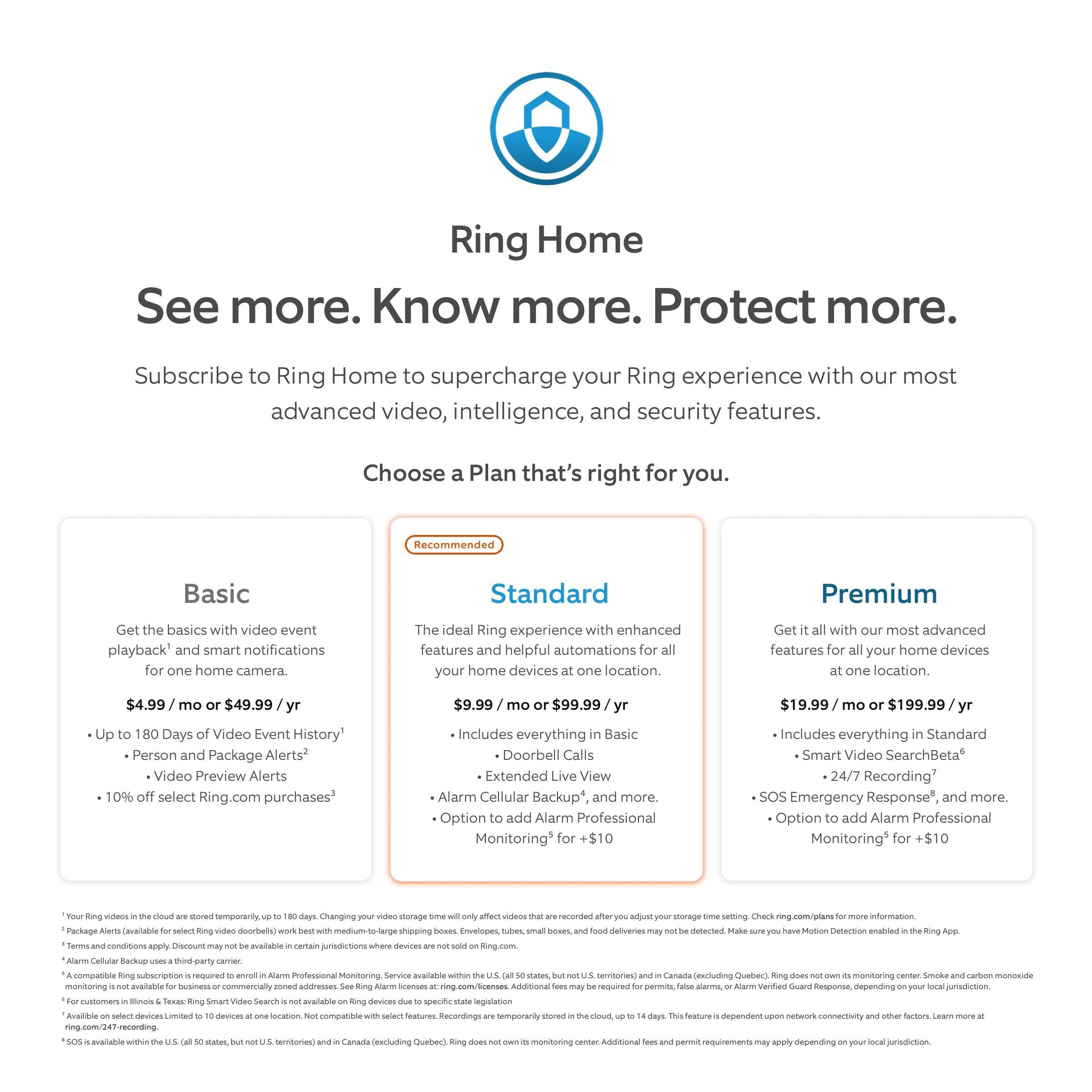 Ring Home: See more. Know more. Protect more.
Subscribe to Ring Home to supercharge your Ring experience with our most advanced video, intelligence, and security features. Choose a plan that's right for you.
Recommended:
* Basic: Get the basics with video event playback and smart notifications for one home camera.
* Standard: The ideal Ring experience with enhanced features and helpful automations for all your home devices in one location.
* Premium: Get the most advanced features for your home devices in one location.
Additional options:
* 180 Days Video Event History: $4.99/month
* Person and Package Alerts: $49.99/month
* Video Preview Alerts: $9.99/month
* 0% Financing on select Ring.com purchases: $99.99/month
* Alarm Professional Monitoring: $19.99/month (add-on to Standard or Premium plans)
* Smart Video Search Beta: $19.99/month (add-on to Premium plan)
* 24/7 Recording: $19.99/month (add-on to Standard or Premium plans)
* SOS Emergency Response: $19.99/month (add-on to Premium plan)