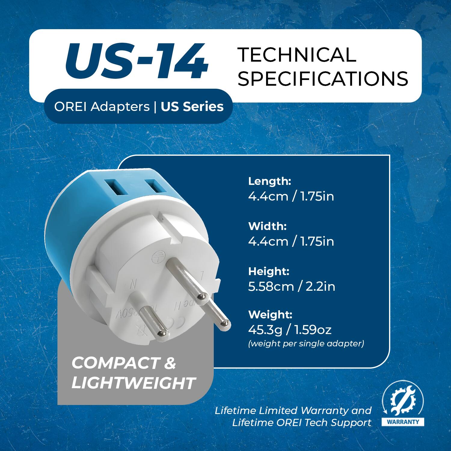 US-14  
OREI Adapters | US Series  

TECHNICAL SPECIFICATIONS  

Length: 4.4cm / 1.75in  
Width: 4.4cm / 1.75in  
Height: 5.58cm / 2.2in  
Weight: 45.3g / 1.59oz (weight per single adapter)  

COMPACT & LIGHTWEIGHT  

Lifetime Limited Warranty and Lifetime OREI Tech Support