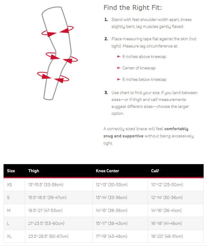 Find the Right Fit:  
1. Stand with feet shoulder-width apart, knees slightly bent, leg muscles gently flexed.  
2. Place measuring tape flat against the skin (not tight). Measure leg circumference at:  
   - 6 inches above kneecap  
   - Center of kneecap  
   - 6 inches below kneecap  
3. Use chart to find your size. If you land between sizes or if thigh and calf measurements suggest different sizes—choose the larger option.  

A correctly sized brace will feel comfortably snug and supportive without being excessively tight.  

| Size | Thigh          | Knee Center      | Calf          |  
|------|----------------|-----------------|---------------|  
| XS   | 13"-15.5" (33-39cm) | 12"-13" (30-33cm) | 10"-12" (25-30cm) |  
| S    | 15.5"-18.5" (39-47cm) | 13"-14" (33-36cm) | 12"-14" (30-36cm)
