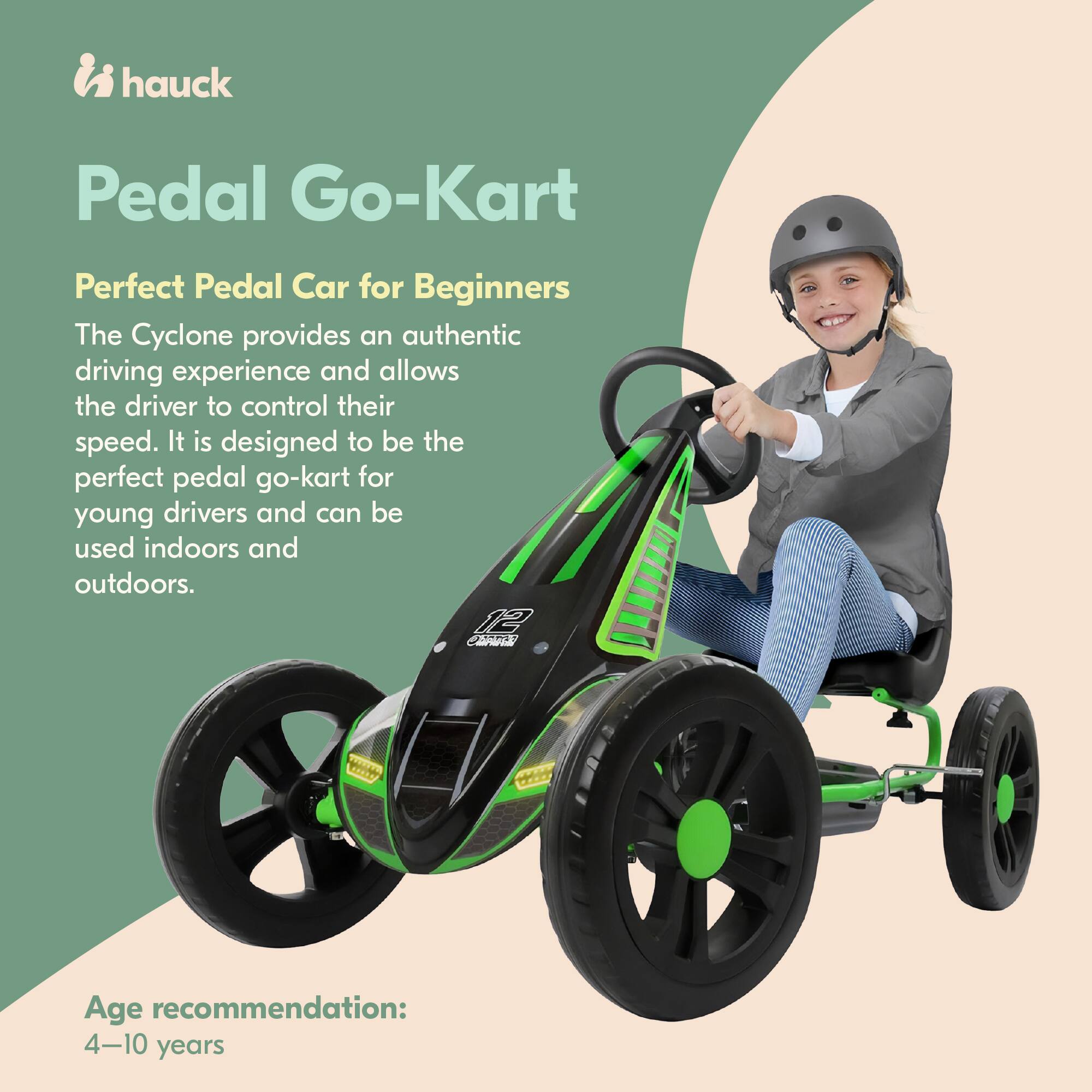 hauck Pedal Go-Kart  
Perfect Pedal Car for Beginners  

The Cyclone provides an authentic driving experience and allows the driver to control their speed. It is designed to be the perfect pedal go-kart for young drivers and can be used indoors and outdoors.  

Age recommendation: 4-10 years