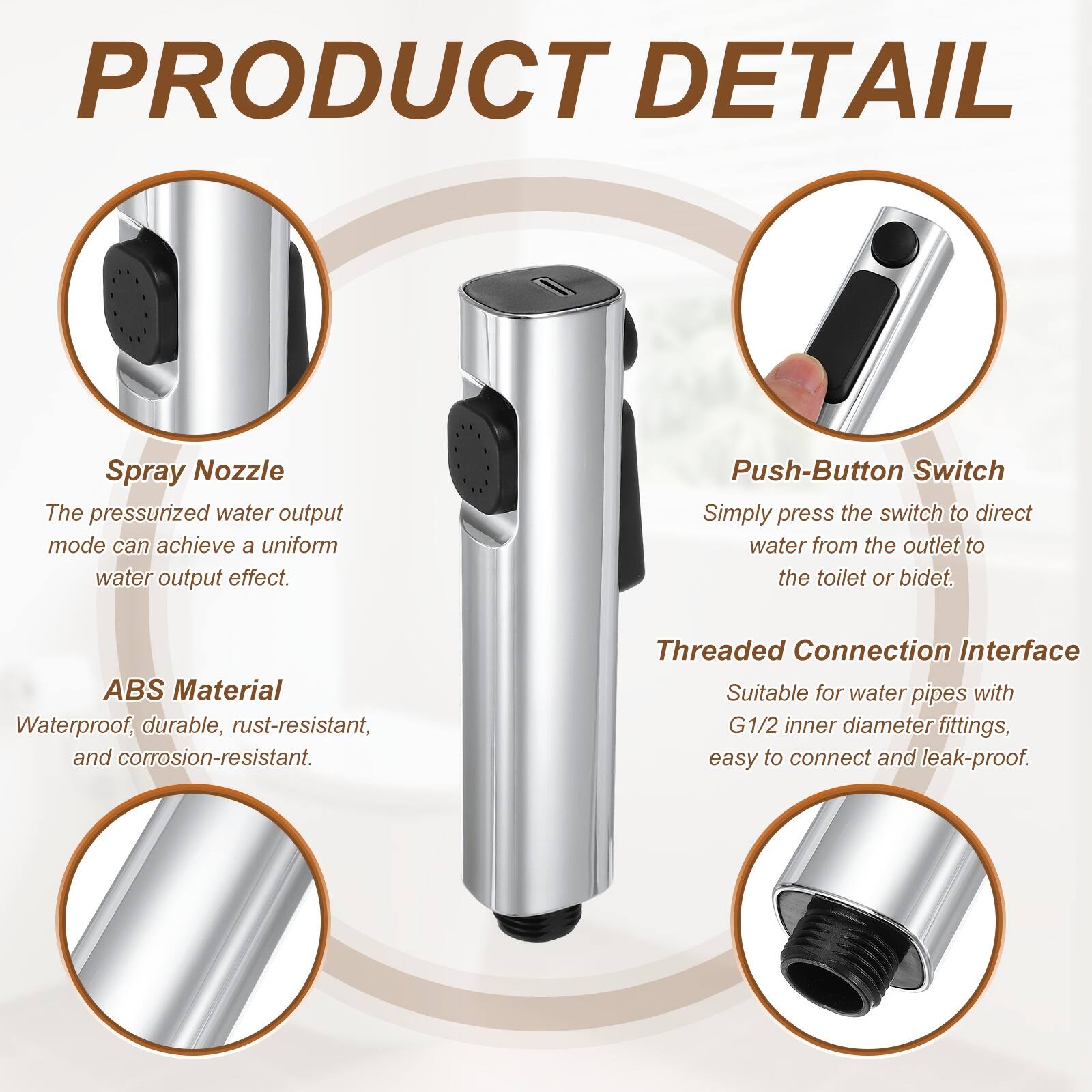 PRODUCT DETAIL

Spray Nozzle
The pressurized water output mode can achieve a uniform water output effect.

Push-Button Switch
Simply press the switch to direct water from the outlet to the toilet or bidet.

ABS Material
Waterproof, durable, rust-resistant, and corrosion-resistant.

Threaded Connection Interface
Suitable for water pipes with G1/2 inner diameter fittings, easy to connect and leak-proof.