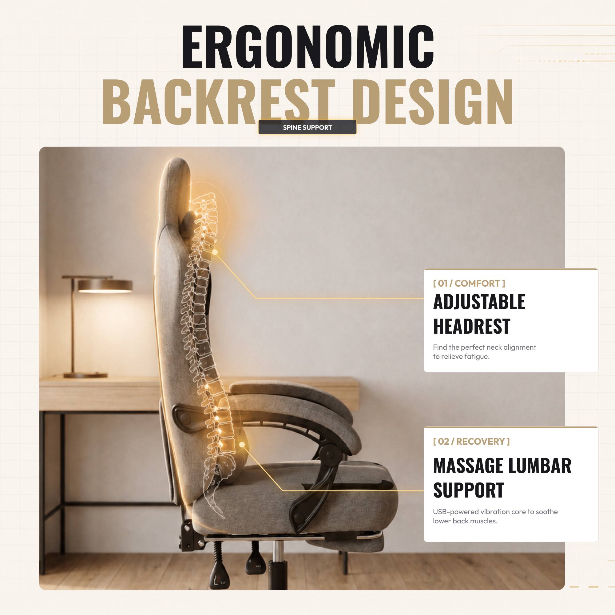 ERGONOMIC BACKREST DESIGN SPINE SUPPORT

[01/COMFORT] ADJUSTABLE HEADREST
Find the perfect neck alignment to relieve fatigue.

[02/RECOVERY] MASSAGE LUMBAR SUPPORT
USB-powered vibration core to soothe lower back muscles.