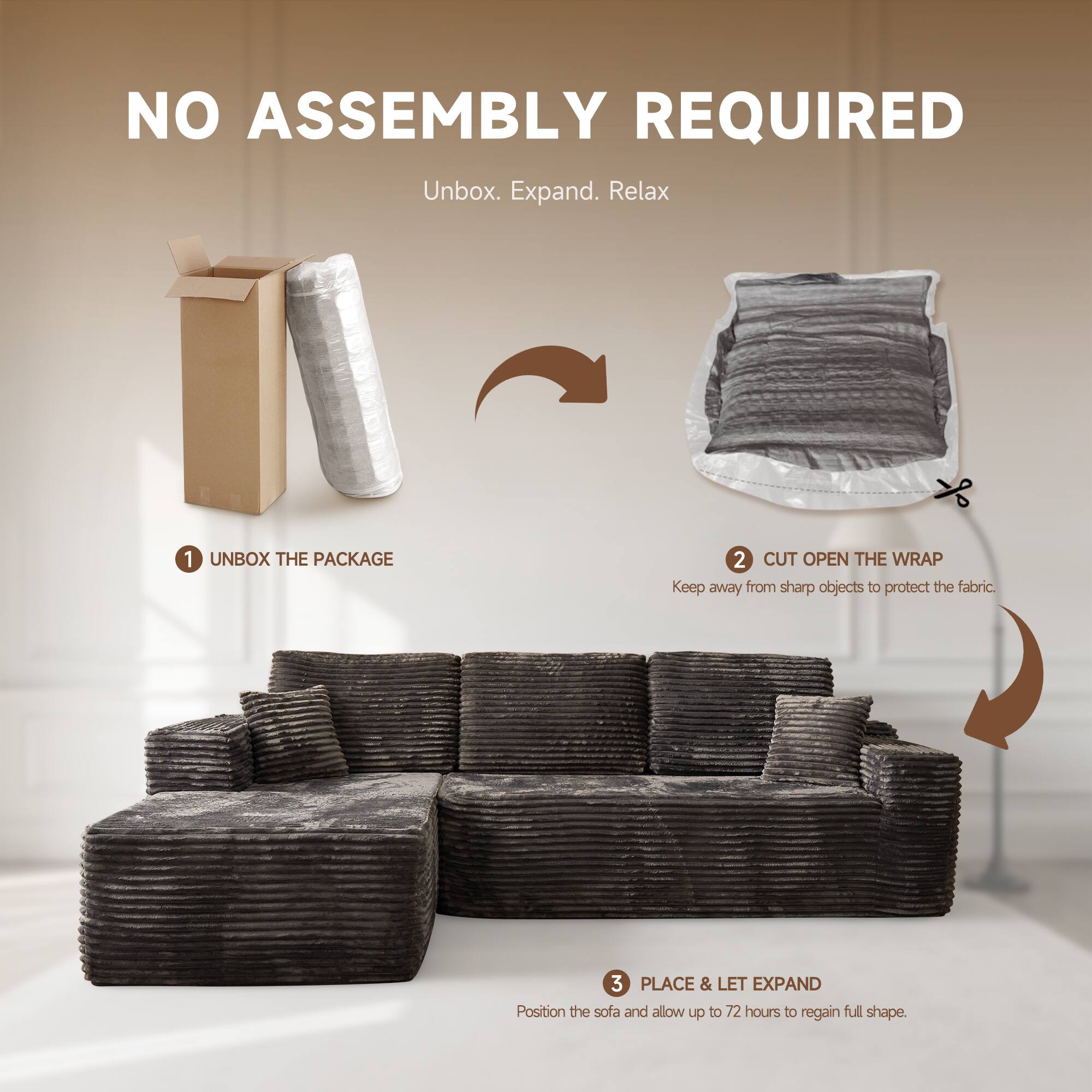 NO ASSEMBLY REQUIRED  
Unbox. Expand. Relax  

1. UNBOX THE PACKAGE  
2. CUT OPEN THE WRAP  
   Keep away from sharp objects to protect the fabric.  
3. PLACE & LET EXPAND  
   Position the sofa and allow up to 72 hours to regain full shape.