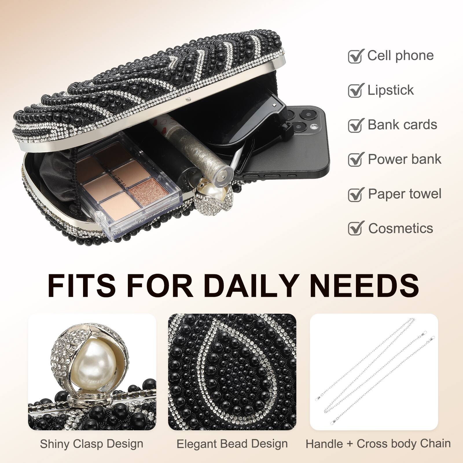 Cell phone  
Lipstick  
Bank cards  
Power bank  
Paper towel  
Cosmetics  

FITS FOR DAILY NEEDS  

Shiny Clasp Design  
Elegant Bead Design  
Handle + Cross body Chain