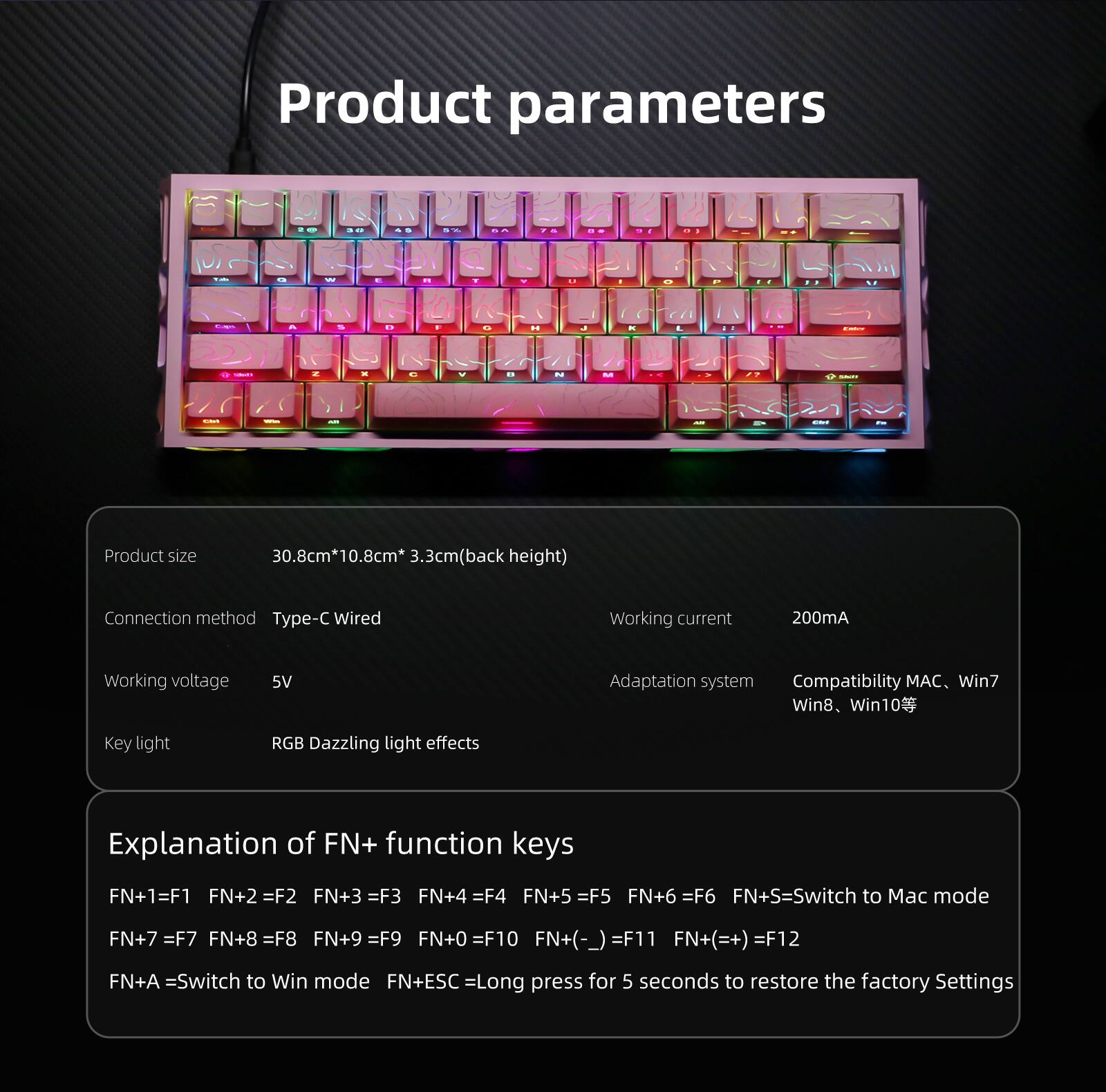 Product parameters

Product size: 30.8cm*10.8cm*3.3cm (back height)

Connection method: Type-C Wired

Working current: 200mA

Working voltage: 5V

Adaptation system: Compatibility: MAC, Win7, Win8, Win10

Key light: RGB Dazzling light effects

Explanation of FN+ function keys:
- FN+1 = F1
- FN+2 = F2
- FN+3 = F3
- FN+4 = F4
- FN+5 = F5
- FN+6 = F6
- FN+S = Switch to Mac mode
- FN+7 = F7
- FN+8 = F8
- FN+9 = F9
- FN+0 = F10
- FN+(-) = F11
- FN+(=+) = F12
- FN+A = Switch to Win mode
- FN+ESC = Long press for 5 seconds to restore the factory settings
