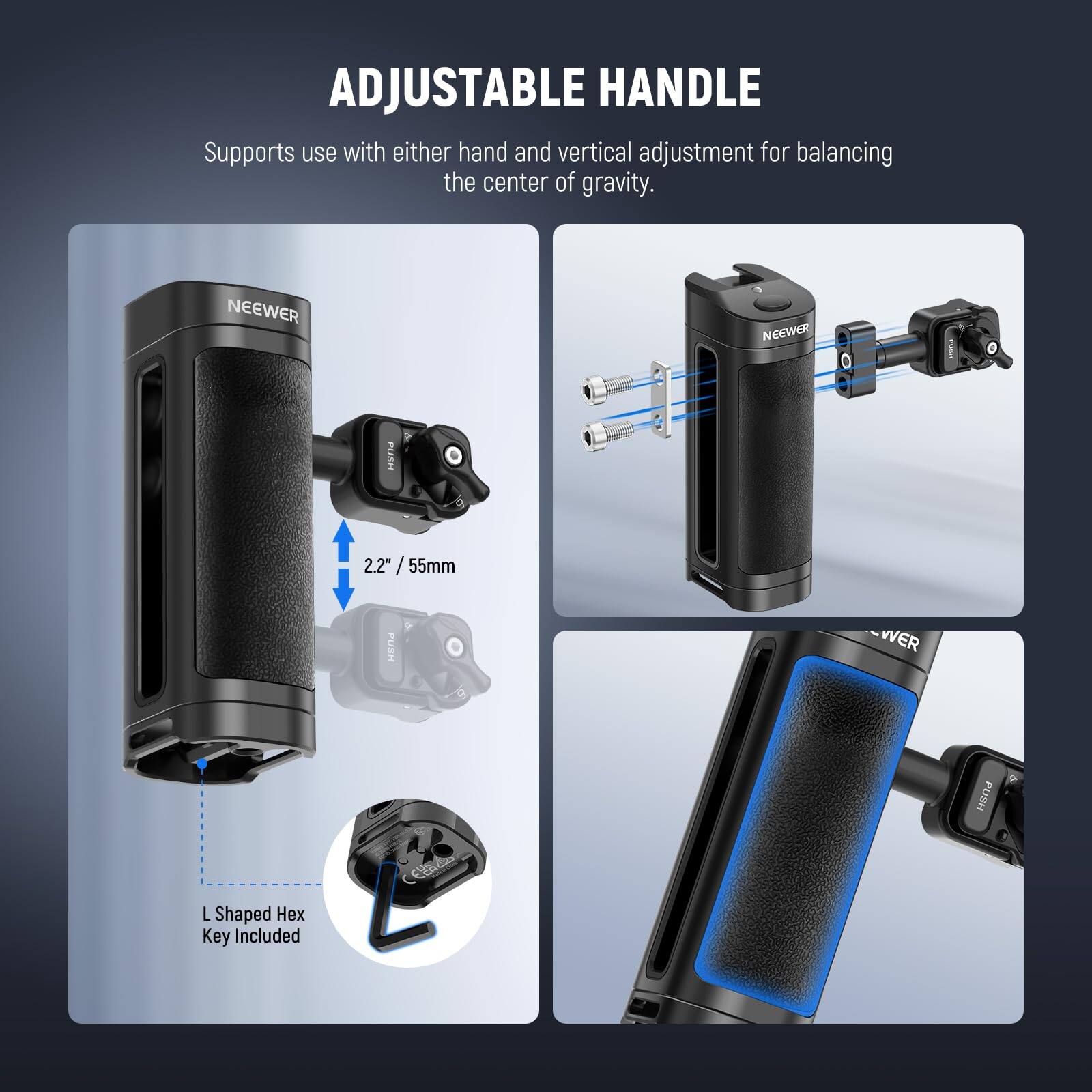 ADJUSTABLE HANDLE  
Supports use with either hand and vertical adjustment for balancing the center of gravity.  

NEEWER i FUSH 2.2" / 55mm  

L Shaped Hex Key Included
