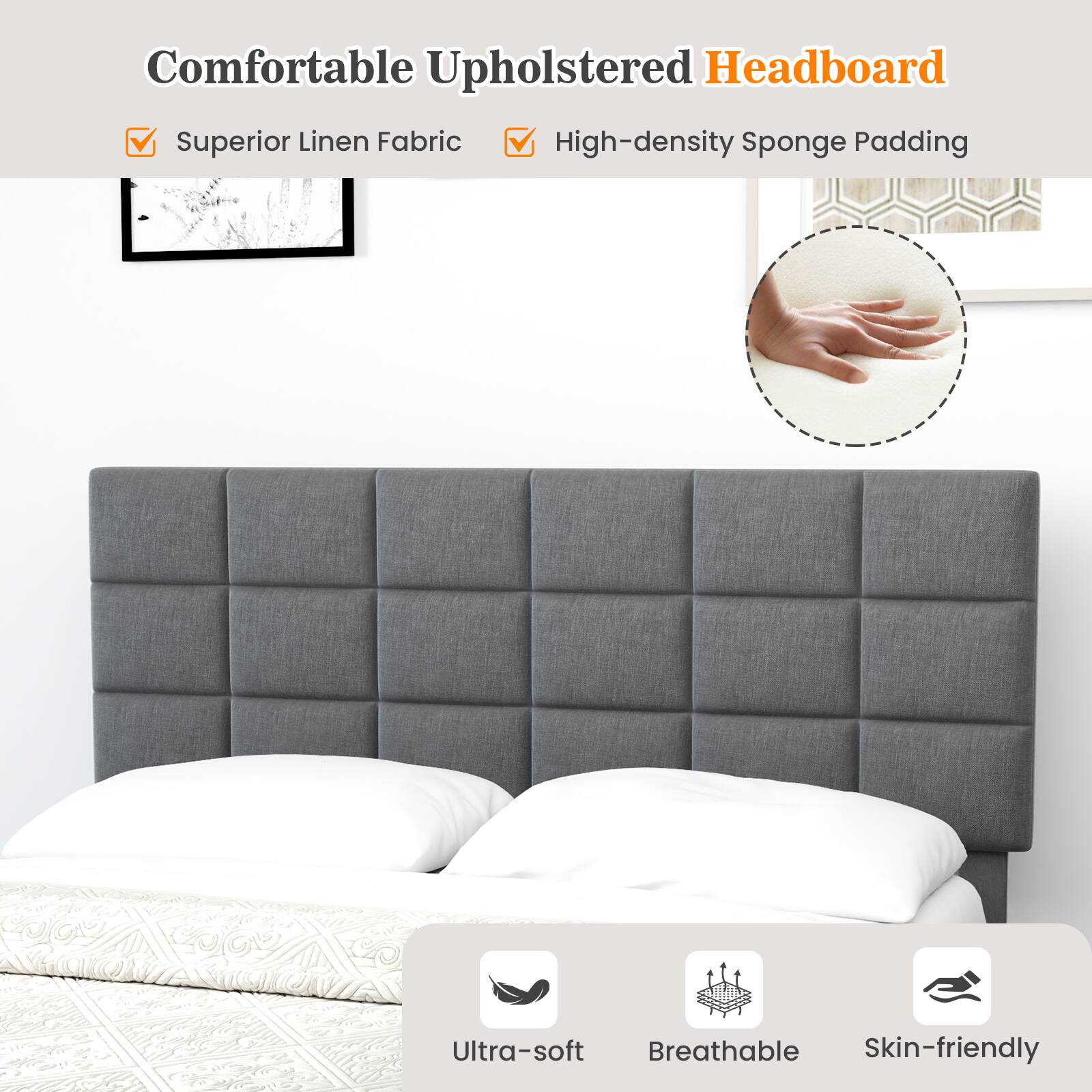 Comfortable Upholstered Headboard
Superior Linen Fabric
High-density Sponge Padding
Ultra-soft
Breathable
Skin-friendly