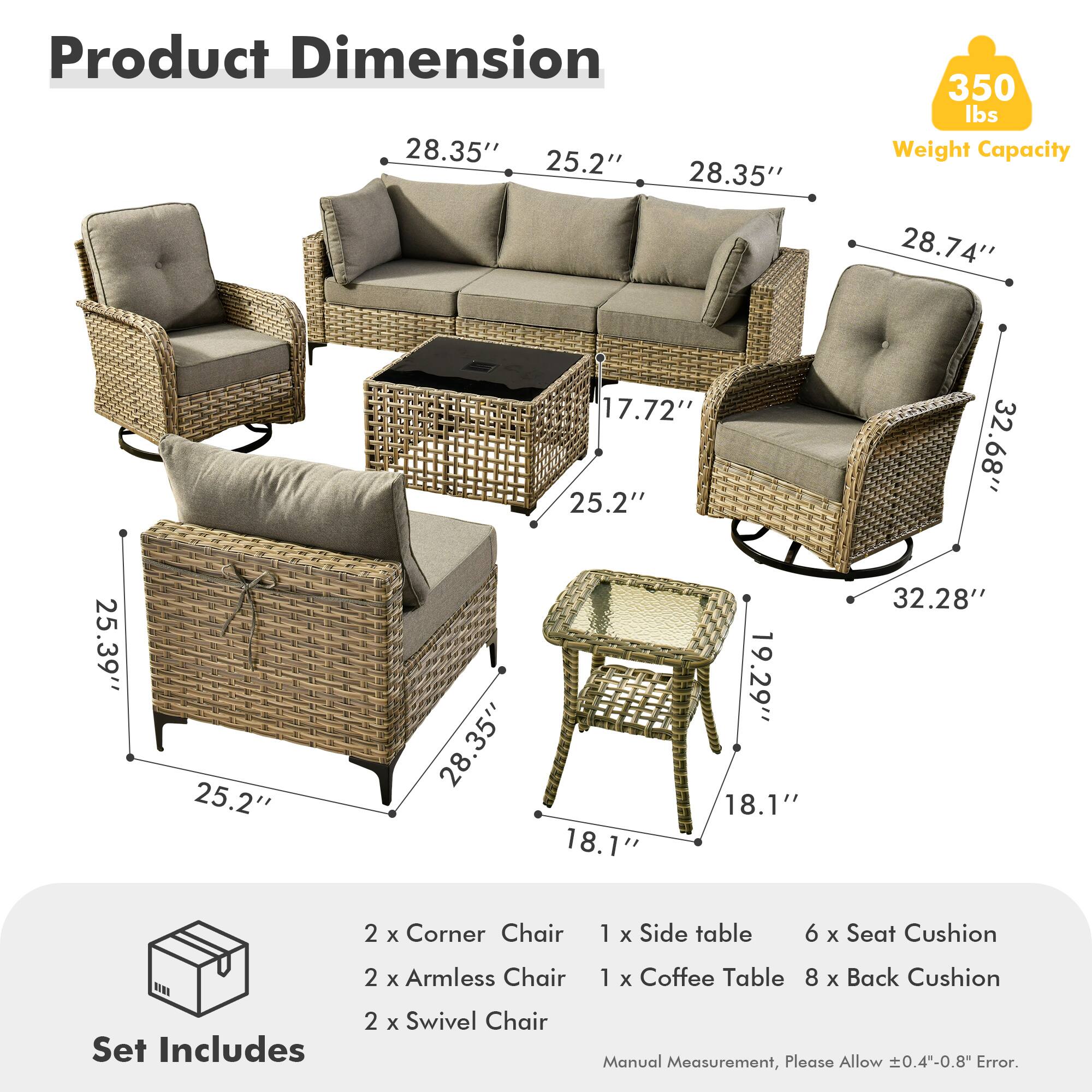 **Product Dimension**

- 28.35" (Width) x 25.2" (Depth) x 28.35" (Height)
- 28.74" (Width) x 17.72" (Depth) x 25.2" (Height)
- 25.39" (Width) x 25.2" (Depth) x 28.35" (Height)
- 32.68" (Width) x 18.1" (Depth) x 19.29" (Height)
- 32.28" (Width) x 18.1" (Depth) x 19.29" (Height)

**Weight Capacity:** 350 lbs

**Set Includes:**
- 2 x Corner Chair
- 2 x Armless Chair
- 2 x Swivel Chair
- 1 x Side table
- 1 x Coffee Table
- 6 x Seat Cushion
- 8 x Back Cushion

**Note:** Manual Measurement, Please Allow ±0.4"-0.8" Error.