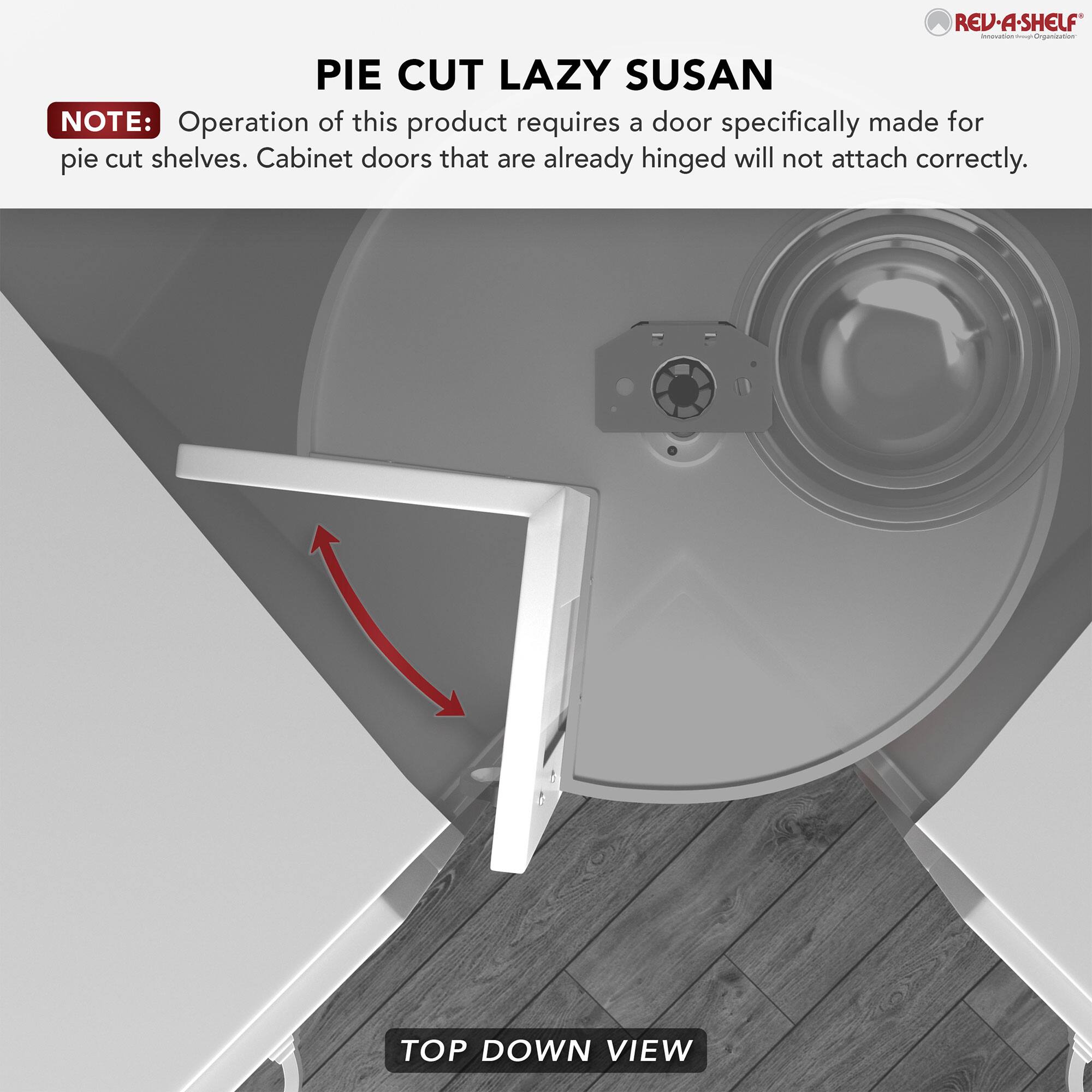 **REV-A-SHELF**  
**PIE CUT LAZY SUSAN**

**NOTE:** Operation of this product requires a door specifically made for pie cut shelves. Cabinet doors that are already hinged will not attach correctly.

**TOP DOWN VIEW**