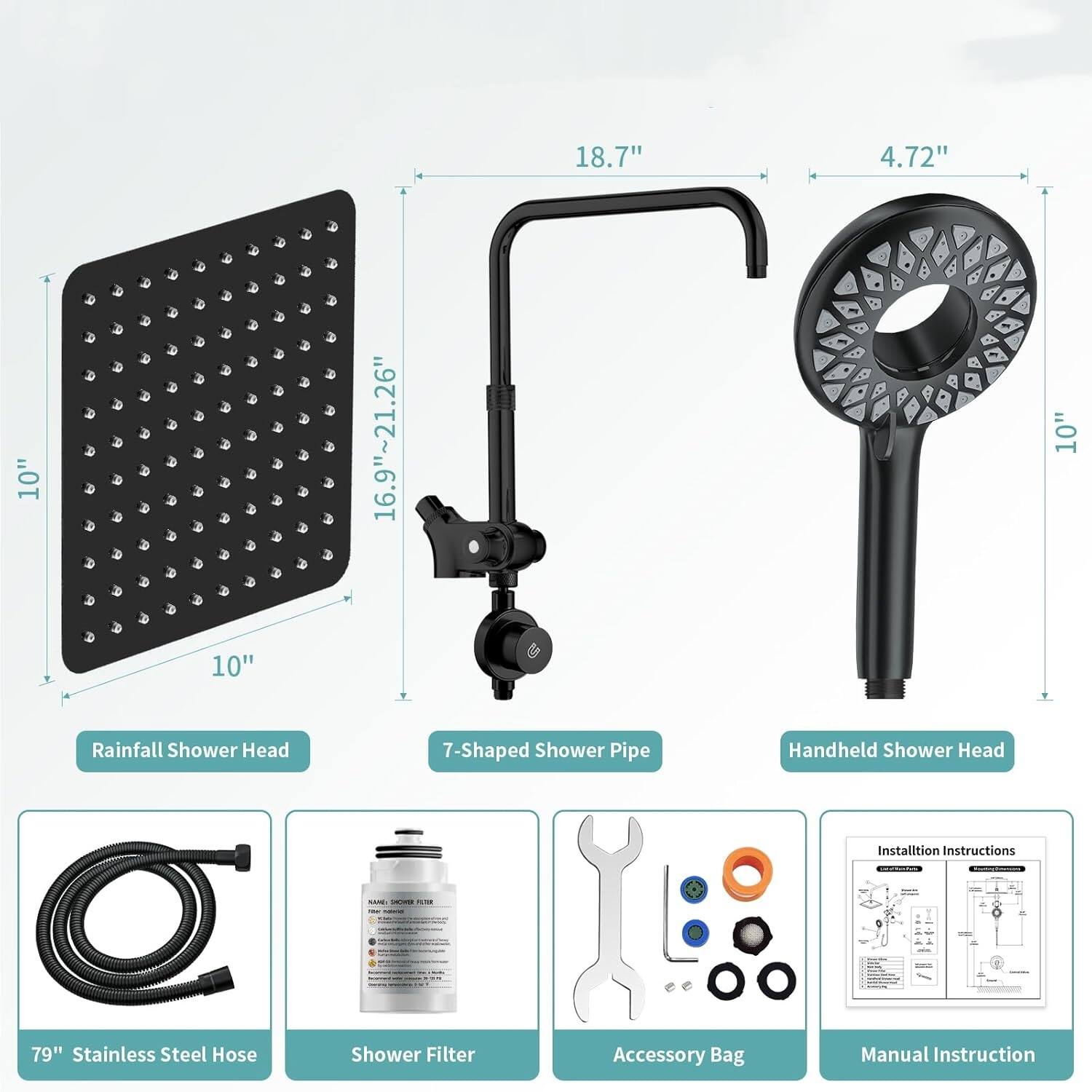 18.7" 4.72" 10" 16.9"~21.26" 10" 10" Rainfall Shower Head 7-Shaped Shower Pipe Handheld Shower Head Installation Instructions - A I .- 79" Stainless Steel Hose Shower Filter Accessory Bag Manual Instruction