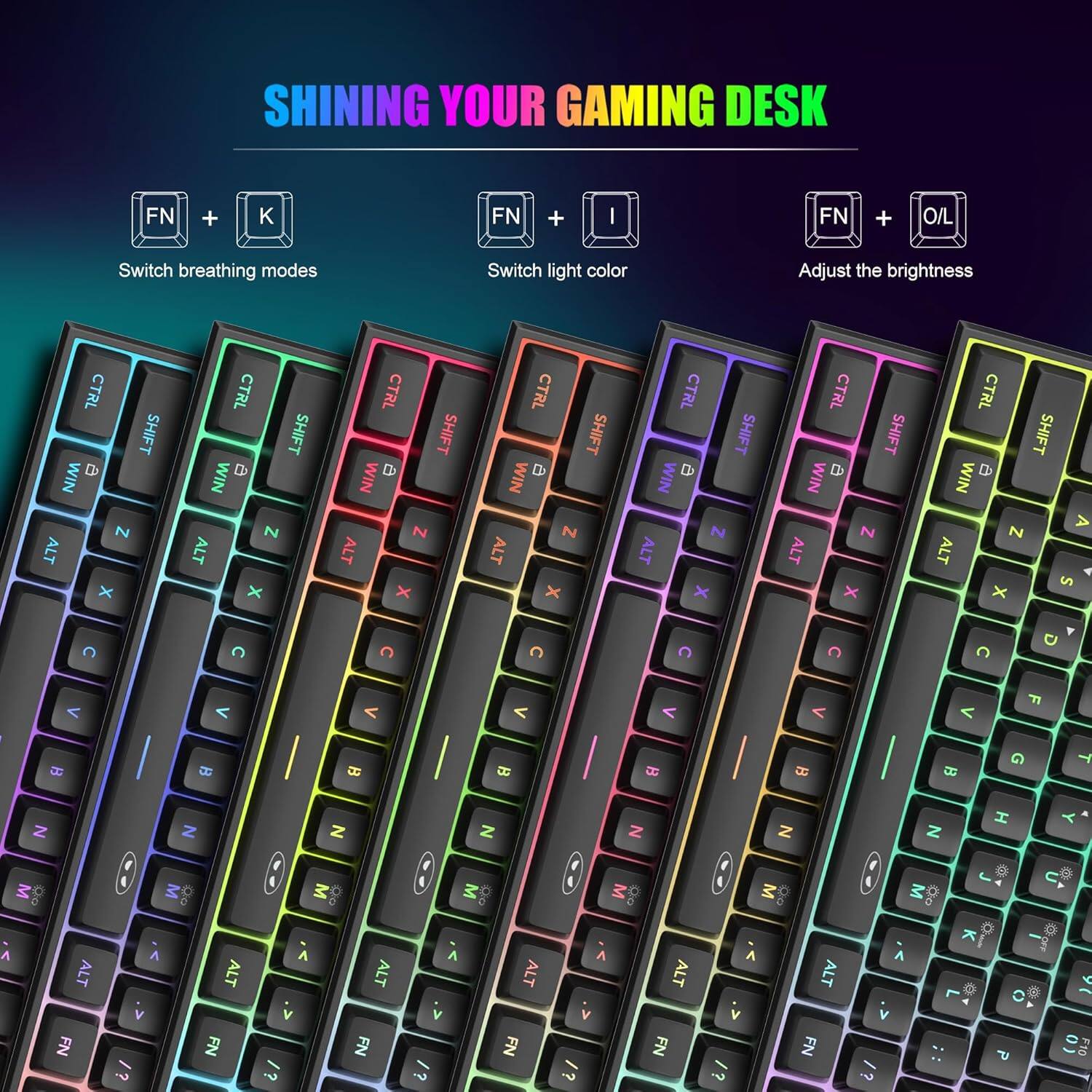 SHINING YOUR GAMING DESK

FN + K
Switch breathing modes

FN + I
Switch light color

FN + O/I
Adjust the brightness

CTRL @ SHIFT WIN N ALT X
CTRL 0 SHIFT WIN N ALT x
CTRL D SHIFT WIN  ALT X
CTRL  SHIFT WIN N ALT x
CTRL @ SHIFT WIN N ALT X
CTRL D SHIFT WIN N ALT X
CTRL 0 SHIFT WIN N A ALT S x

C
C
C
C
C
C
C
D

V
F

B
B
B
B

B
G
T
Z
Z
Z
Z
Z
Z
Z
H
M 

ALT FN
v /?
M
ALT FN
V /?
M
ALT FN
v /?
M Sports
ALT FN
M  vi 13
ALT FN
M Do  V /?
ALT FN
 V
L ..
0 5
 0) F10