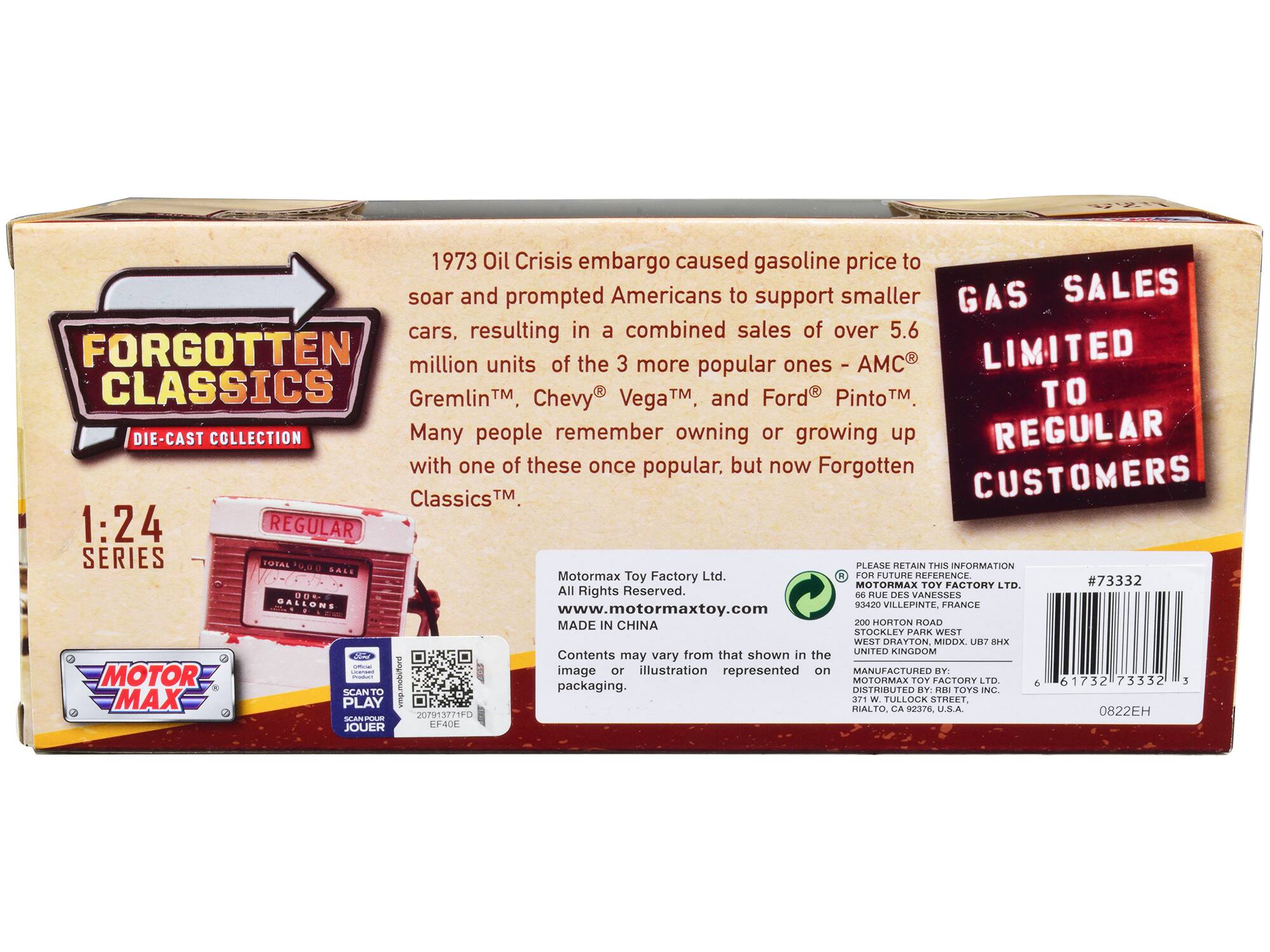 **FORGOTTEN CLASSICS**  
DIE-CAST COLLECTION  

1:24 SERIES  

1973 Oil Crisis embargo caused gasoline price to soar and prompted Americans to support smaller cars, resulting in a combined sales of over 5.6 million units of the 3 more popular ones - AMC Gremlin™, Chevy® Vega™, and Ford® Pinto™. Many people remember owning or growing up with one of these once popular, but now Forgotten Classics™.  

GAS SALES LIMITED TO REGULAR CUSTOMERS  

MOTOR MAX  

PLEASE RETAIN THIS INFORMATION FOR FUTURE REFERENCE  
MOTOR MAX TOY FACTORY LTD.  
93420 VILLEPINTE, FRANCE  

MOTOR MAX TOY FACTORY LTD.  
200 HORTON ROAD  
STOCKLEY PARK WEST  
UNITED KINGDOM  

MANUFACTURED BY: MOTOR MAX TOY FACTORY LTD.  
DISTRIBUTED BY: RBI TOYS INC.  
RIALTO, CA 92376, U.S.A.  

Motormax Toy Factory Ltd.  
All Rights Reserved.  
www.motormaxtoy.com  
MADE IN CHINA  

Contents may vary from that shown in the image