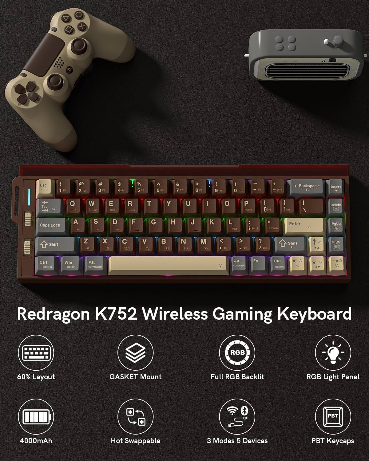 Redragon K752 Wireless Gaming Keyboard RGB 60% Layout GASKET Mount Full RGB Backlit RGB Light Panel PBT Keycaps 4000mAh Hot Swappable 3 Modes 5 Devices

+ ESC - 1 F1 2 F2 3 F3 4 F4 5 F5 6 F6 7 F7 8 F8 9 F9 0 F10 - Backspace Insert 1 ! 2 @ 3 # 4 $ 5 % 6 ^ 7 & 8 * 9 ( 0 ) - _ + = Delete Home End Ins Delete Caps Lock A S D F G H J K L ; ' Enter PgUp 3C Shift Z X C V B N M , . / ? Shift Ctrl Win Option Alt Fn

PgDn