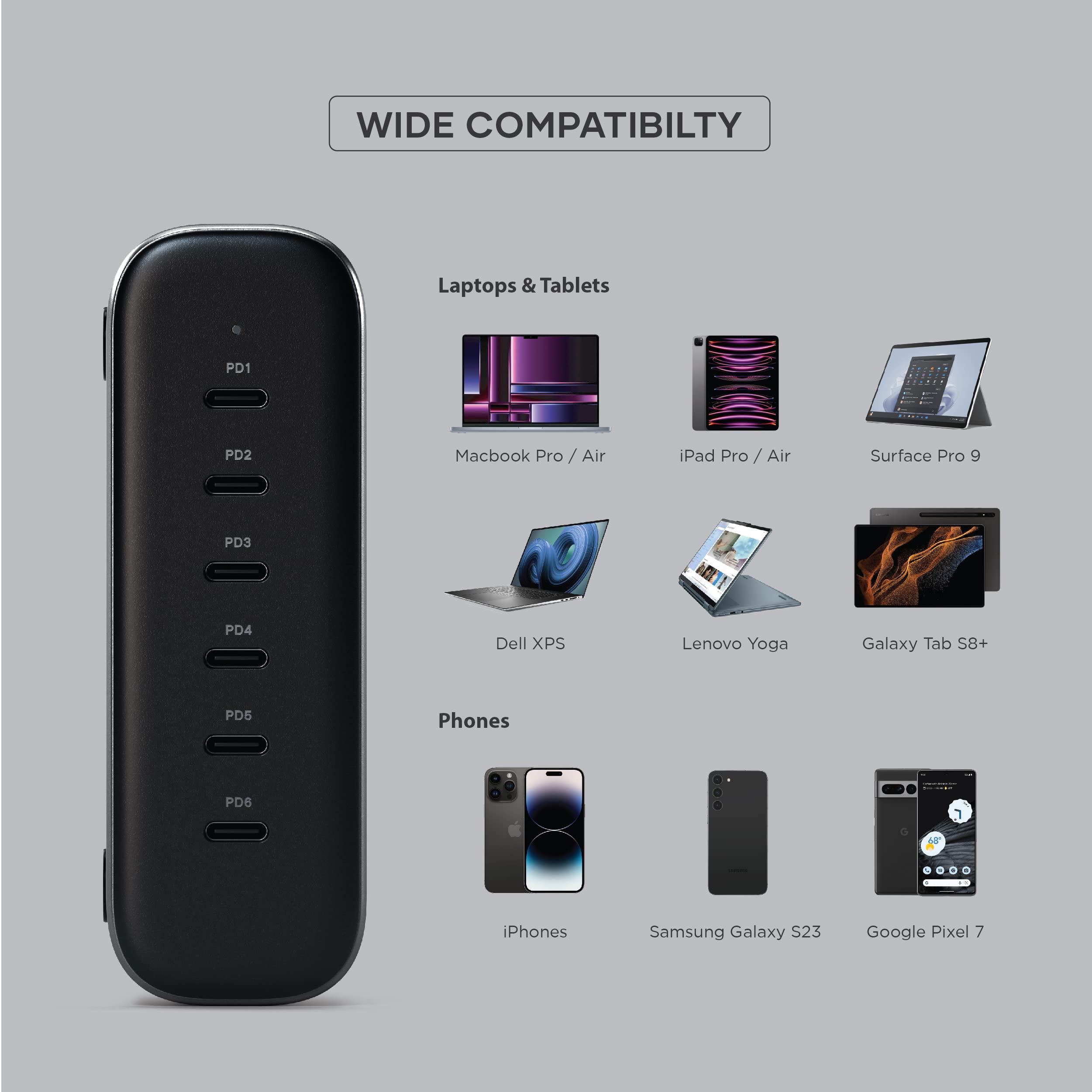 WIDE COMPATIBILITY

Laptops & Tablets
- Macbook Pro / Air
- iPad Pro / Air
- Surface Pro 9
- Dell XPS
- Lenovo Yoga
- Galaxy Tab S8+

Phones
- iPhones
- Samsung Galaxy S23
- Google Pixel 7