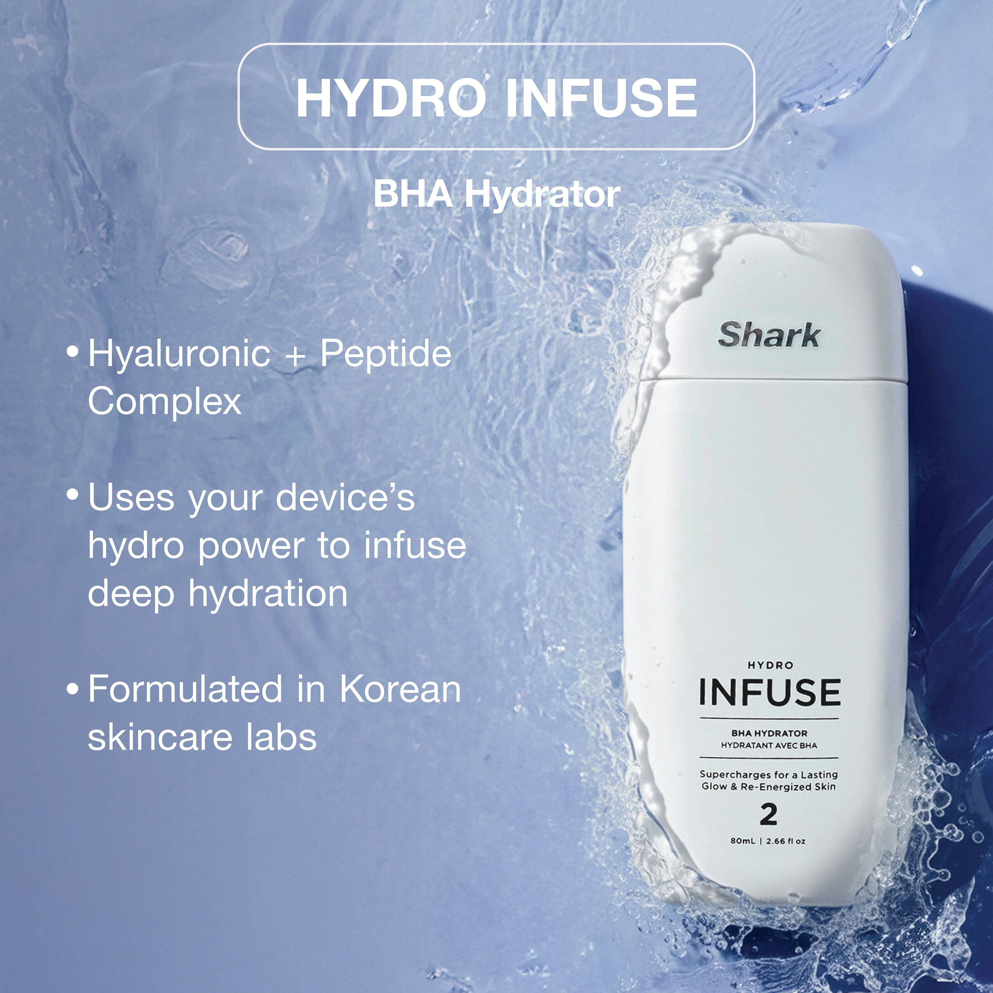 HYDRO INFUSE  
BHA Hydrator  
Hyaluronic + Peptide Complex  
Shark  

Uses your device's hydro power to infuse deep hydration  
Formulated in Korean skincare labs  

HYDRO INFUSE BHA HYDRATOR HYDRATANT AVEC BHA  
Supercharges for a Lasting Glow & Re-Energized Skin  
2  
80mL 2.66 fl oz
