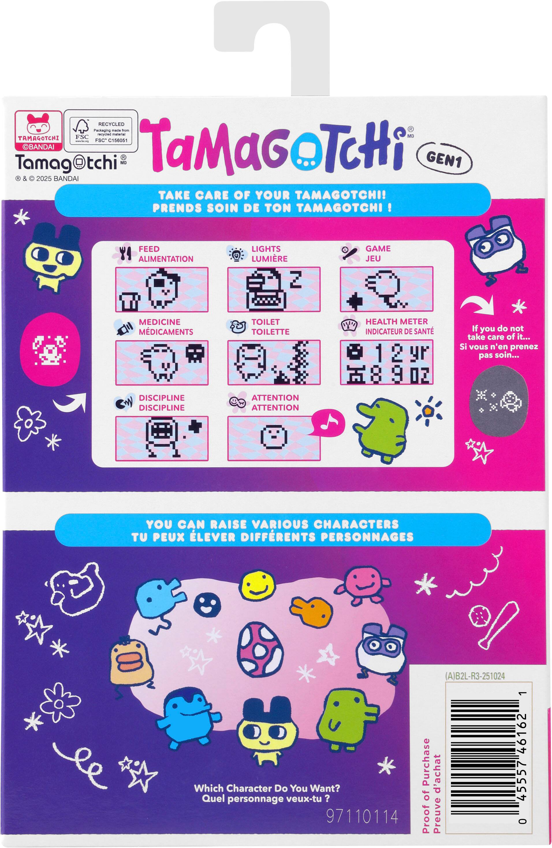 **Tamagotchi Gen1**

**Take Care of Your Tamagotchi!**
**Prends soin de ton Tamagotchi!**

- Feed: Alimentation
- Lights: Lumière
- Game: Jeu
- Medicine: Médicaments
- Toilet: Toilette
- Health Meter: Indicateur de santé
- Discipline: Discipline
- Attention: Attention

**If you do not take care of it...**
**Si vous n'en prenez pas soin...**

**You can raise various characters**
**Tu peux élever différents personnages**

**Which character do you want?**
**Quel personnage veux-tu ?**

**Proof of Purchase**
**Preuve d'achat**

**97110114**

**Barcode:**
**0 4557461 46162 1**

**A)B2L-R3-251024**
