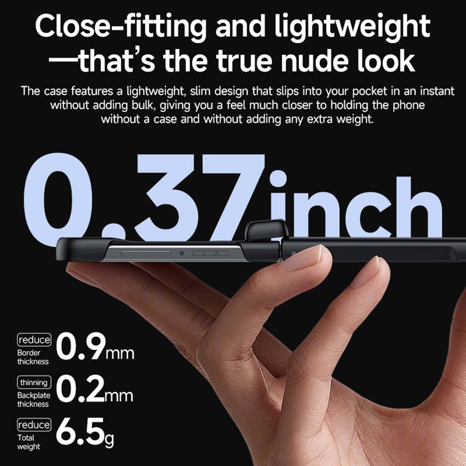 Close-fitting and lightweight - that's the true nude look

The case features a lightweight, slim design that slips into your pocket in an instant without adding bulk, giving you a feel much closer to holding the phone without a case and without adding any extra weight.

0.37 inch
0.9mm reduce Border thickness
0.2mm thinning Backplate thickness
6.5g reduce Total weight