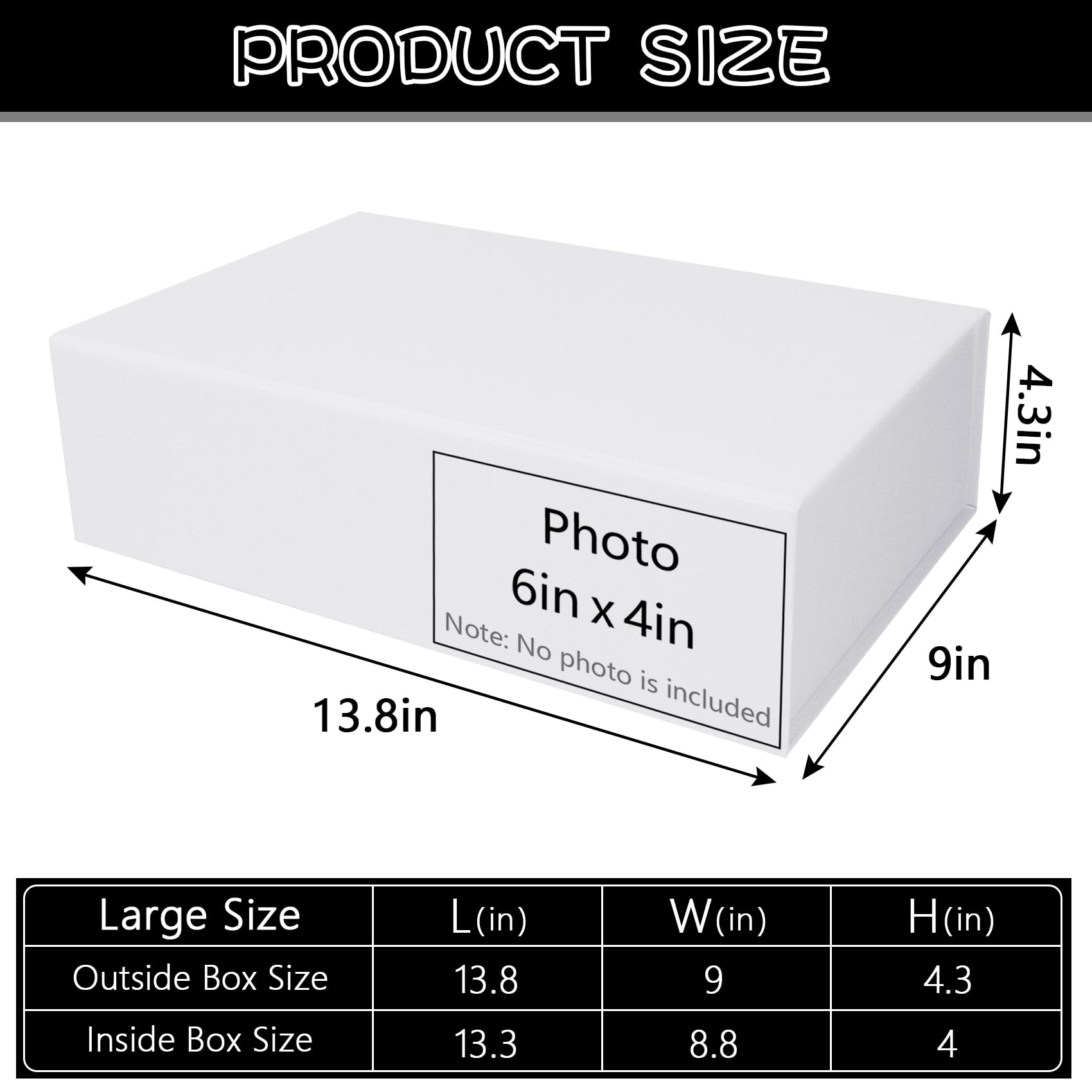**PRODUCT SIZE**

- Photo: 6in x 4in
- Note: No photo is included

**Large Size**

- Outside Box Size
  - L (in): 13.8
  - W (in): 9
  - H (in): 4.3

- Inside Box Size
  - L (in): 13.3
  - W (in): 8.8
  - H (in): 4