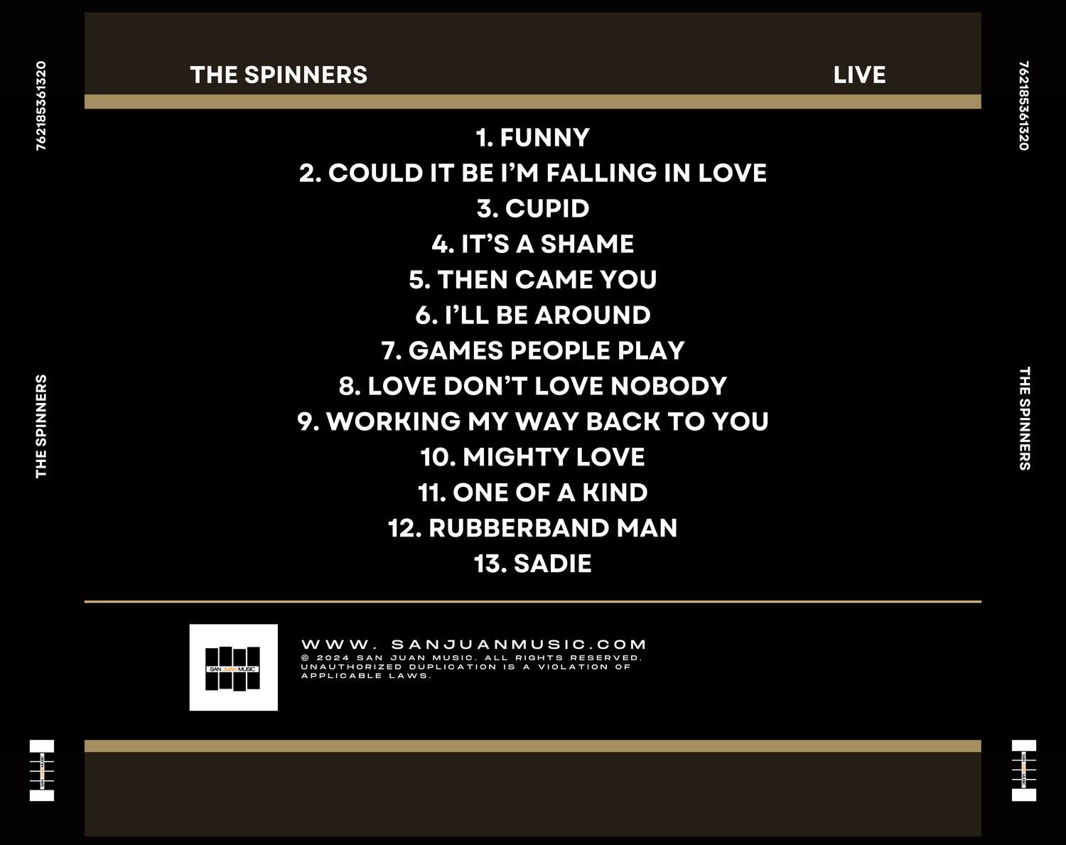 THE SPINNERS  
LIVE  

1. FUNNY  
2. COULD IT BE I'M FALLING IN LOVE  
3. CUPID  
4. IT'S A SHAME  
5. THEN CAME YOU  
6. I'LL BE AROUND  
7. GAMES PEOPLE PLAY  
8. LOVE DON'T LOVE NOBODY  
9. WORKING MY WAY BACK TO YOU  
10. MIGHTY LOVE  
11. ONE OF A KIND  
12. RUBBERBAND MAN  
13. SADIE  

www.SANJUANMUSIC.COM  
© 2024 SAN JUAN MUSIC. ALL RIGHTS RESERVED. UNAUTHORIZED DUPLICATION IS A VIOLATION OF APPLICABLE LAWS.
