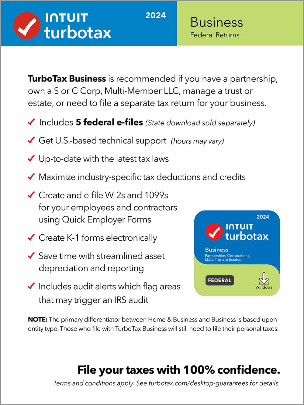 TurboTax Business is recommended if you have a partnership, own a S or C Corp, Multi-Member LLC, manage a trust or estate, or need to file a separate tax return for your business. Includes 5 federal e-files (State download sold separately) Get U.S.-based technical support (hours may vary) Up-to-date with the latest tax laws Maximize industry-specific tax deductions and credits Create and e-file W-2s and 1099s for your employees and contractors using Quick Employer Forms Create K-1 forms electronically Save time with streamlined asset depreciation and reporting Includes audit alerts which flag areas that may trigger an IRS audit 2024 TurboTax Business Partnerships Corporations, LLCs, Trusts & Estates FEDERAL Windows NOTE: The primary differentiator between Home & Business and Business is based upon entity type. Those who file with TurboTax Business will still need to file their personal taxes.